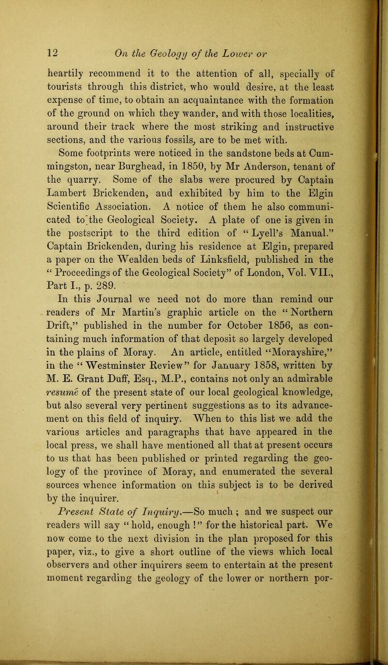 heartily recommend it to the attention of all, specially of tourists through this district, who would desire, at the least expense of time, to obtain an acquaintance with the formation of the ground on which they wander, and with those localities, around their track where the most striking and instructive sections, and the various fossils^ are to be met with. Some footprints were noticed in the sandstone beds at Cum- mingston, near Burghead, in 1850, by Mr Anderson, tenant of the quarry. Some of the slabs were procured by Captain Lambert Brickenden, and exhibited by him to the Elgin Scientific Association. A notice of them he also communi- cated to'the Geological Society. A plate of one is given in the postscript to the third edition of “ Lyell’s Manual.” Captain Brickenden, during his residence at Elgin, prepared a paper on the Wealden beds of Linksfield, published in the “ Proceedings of the Geological Society” of London, Vol. VII., Part I., p. 289. In this Journal we need not do more than remind our readers of Mr Martin’s graphic article on the “ Northern Drift,” published in the number for October 1856, as con- taining much information of that deposit so largely developed in the plains of Moray. An article, entitled “Morayshire,” in the “Westminster Review” for January 1858, Avritten by M. E. Grant Duff, Esq., M.P., contains not only an admirable resume of the present state of our local geological knowledge, but also several very pertinent suggestions as to its advance- ment on this field of inquiry. When to this list we add the various articles and paragraphs that have appeared in the local press, we shall have mentioned all that at present occurs to us that has been published or printed regarding the geo- logy of the province of Moray, and enumerated the several sources whence information on this subject is to be derived by the inquirer. Present State of Inquiry.—So much ; and we suspect our readers will say “hold, enough !” for the historical part. We now come to the next division in the plan proposed for this paper, viz., to give a short outline of the views which local observers and other inquirers seem to entertain at the present moment regarding the geology of the lower or northern por-