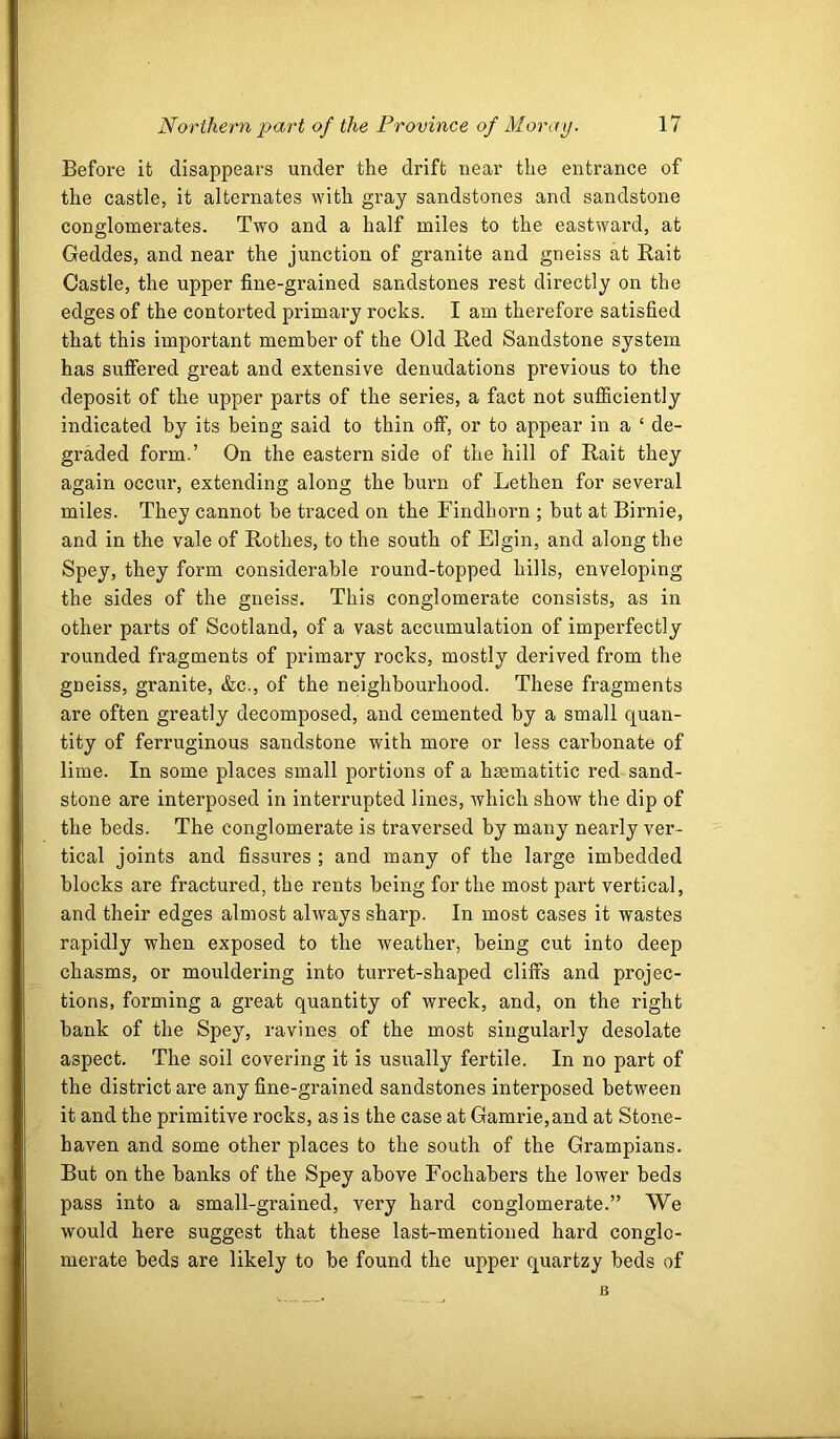 Before it disappears under the drift near the entrance of the castle, it alternates Mutli gray sandstones and sandstone conglomerates. Two and a half miles to the eastward, at Geddes, and near the junction of granite and gneiss at Bait Castle, the upper fine-grained sandstones rest directly on the edges of the contorted primai-y rocks. I am therefore satisfied that this important member of the Old Bed Sandstone system has suiffered great and extensive denudations previous to the deposit of the upper parts of the series, a fact not sufficiently indicated by its being said to thin off, or to appear in a ‘ de- graded form.’ On the eastern side of the hill of Bait they again occur, extending along the burn of Lethen for several miles. They cannot be traced on the Findhorn ; but at Birnie, and in the vale of Bothes, to the south of Elgin, and along the Spey, they form considerable round-topped hills, enveloping the sides of the gneiss. This conglomerate consists, as in other parts of Scotland, of a vast accumulation of imperfectly rounded fragments of primary rocks, mostly derived from the gneiss, granite, &c., of the neighbourhood. These fragments are often greatly decomposed, and cemented by a small quan- tity of ferruginous sandstone with more or less carbonate of lime. In some places small portions of a hsematitic red sand- stone are interposed in interrupted lines, Avhich show the dip of the beds. The conglomerate is traversed by many nearly ver- tical joints and fissures ; and many of the large imbedded blocks are fractured, the rents being for the most part vertical, and their edges almost always sharp. In most cases it wastes rapidly when exposed to the weather, being cut into deep chasms, or mouldering into turret-shaped cliffs and projec- tions, forming a great quantity of wreck, and, on the right bank of the Spey, ravines of the most singularly desolate aspect. The soil covering it is usually fertile. In no part of the district are any fine-grained sandstones interposed between it and the primitive rocks, as is the case at Gamrie,and at Stone- haven and some other places to the south of the Grampians. But on the banks of the Spey above Fochabers the lower beds pass into a small-grained, very hard conglomerate.” We would here suggest that these last-mentioned hard conglo- merate beds are likely to be found the upper quartzy beds of B