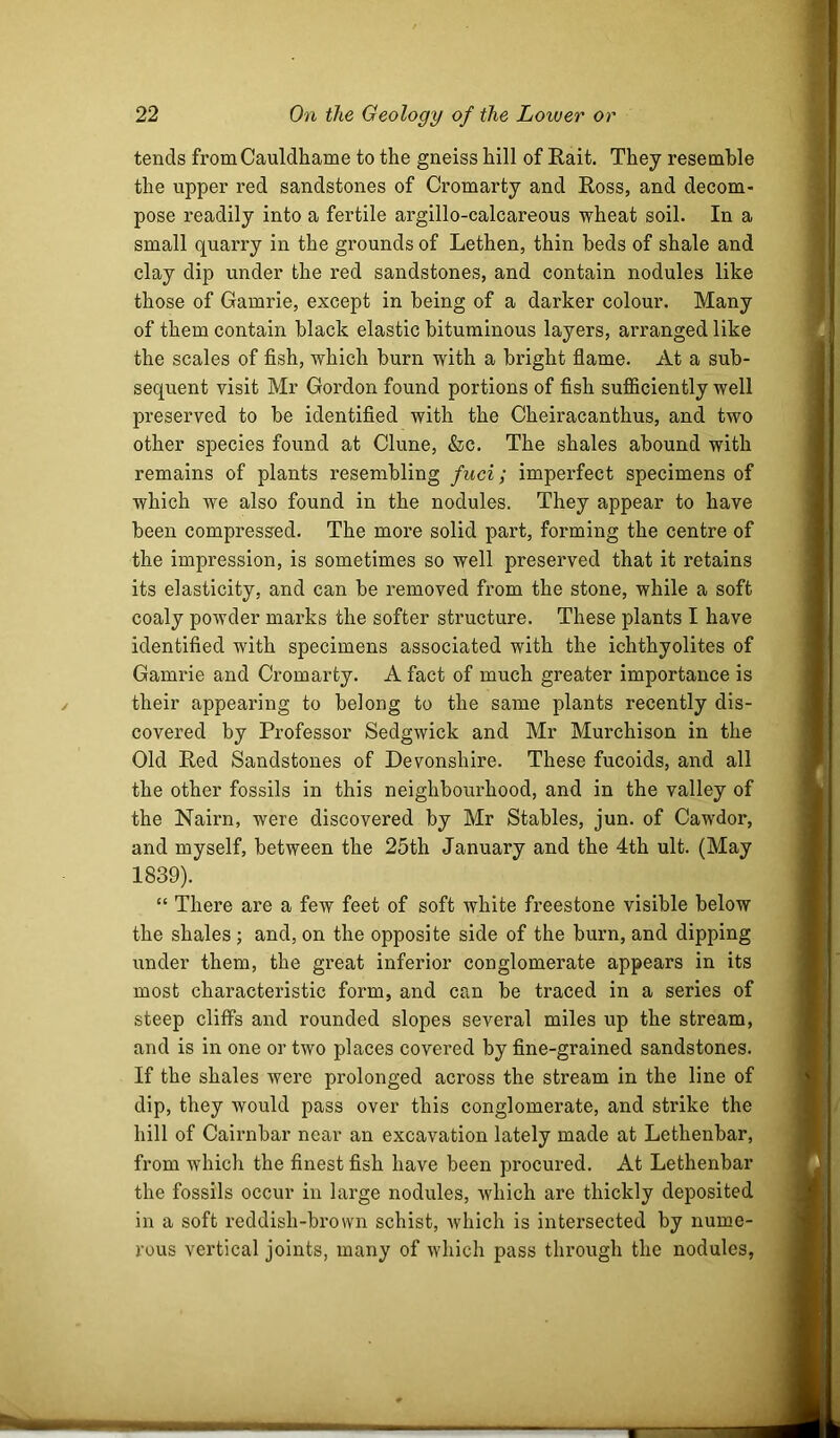 tends fromCauldhame to the gneiss hill of Rait. They resemble the upper red sandstones of Cromarty and Ross, and decom- pose readily into a fertile argillo-calcareous wheat soil. In a small quarry in the grounds of Lethen, thin beds of shale and clay dip under the red sandstones, and contain nodules like those of Gamrie, except in being of a darker colour. Many of them contain black elastic bituminous layers, arranged like the scales of fish, which burn with a bright flame. At a sub- sequent visit Mr Gordon found portions of fish sufficiently well preserved to be identified with the Cheiracanthus, and two other species found at Clune, &c. The shales abound with remains of plants resembling fiici; imperfect specimens of which we also found in the nodules. They appear to have been compressed. The more solid part, forming the centre of the impression, is sometimes so well preserved that it retains its elasticity, and can be removed from the stone, while a soft coaly powder marks the softer structure. These plants I have identified with specimens associated with the ichthyolites of Gamrie and Cromarty. A fact of much greater importance is their appearing to belong to the same plants recently dis- covered by Professor Sedgwick and Mr Murchison in the Old Red Sandstones of Devonshire. These fucoids, and all the other fossils in this neighbourhood, and in the valley of the Nairn, were discovered by Mr Stables, jun. of Cawdor, and myself, between the 25th January and the 4th ult. (May 1839). “ There are a few feet of soft white freestone visible below the shales ; and, on the opposite side of the burn, and dipping under them, the great inferior conglomerate appears in its most characteristic form, and can be traced in a series of steep cliffs and rounded slopes several miles up the stream, and is in one or two places covered by fine-grained sandstones. If the shales were prolonged across the stream in the line of dip, they would pass over this conglomerate, and strike the hill of Cairnbar near an excavation lately made at Lethenbar, from which the finest fish have been procured. At Lethenbar the fossils occur in large nodules, which are thickly deposited in a soft reddish-brown schist, rvhich is intersected by nume- rous vertical joints, many of which pass through the nodules,