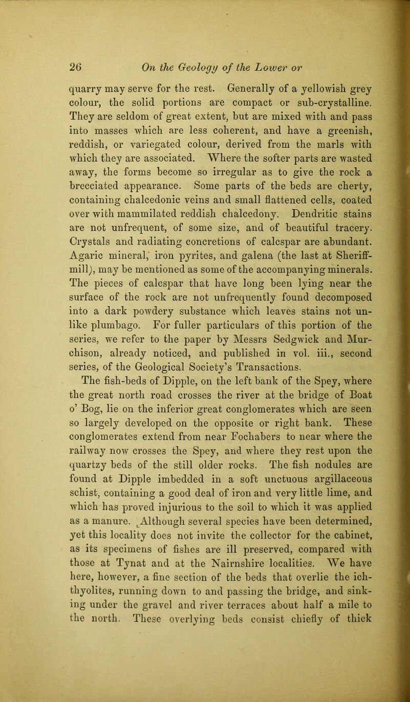 quarry may serve for the rest. Generally of a yellowish grey colour, the solid portions are compact or suh-crystalline. They are seldom of great extent, but are mixed with and pass into masses which are less coherent, and have a greenish, reddish, or variegated colour, derived from the marls with which they are associated. Where the softer parts are wasted away, the forms become so irregular as to give the rock a brecciated appearance. Some parts of the beds are cherty, containing chalcedonic veins and small flattened cells, coated over with mammilated reddish chalcedony. Dendritic stains are not unfrequent, of some size, and of beautiful tracery. Crystals and radiating concretions of calcspar are abundant. Agaric mineral,' iron pyrites, and galena (the last at SherifT- millj, may be mentioned as some of the accompanying minerals. The pieces of calcspar that have long been lying near the surface of the rock are not unfrequently found decomposed into a dark powdery substance which leaves stains not un- like plumbago. For fuller particulars of this portion of the series, we refer to the paper by Messrs Sedgwick and Mur- chison, already noticed, and published in vol. iii., second series, of the Geological Society’s Transactions. The fish-beds of Dipple, on the left bank of the Spey, where the great north road crosses the river at the bridge of Boat o’ Bog, lie on the inferior great conglomerates which are seen so largely developed on the opposite or right bank. These conglomerates extend from near Fochabers to near where the railway now crosses the Spey, and where they rest upon the quartzy beds of the still older rocks. The fish nodules are found at Dipple imbedded in a soft unctuous argillaceous schist, containing a good deal of iron and very little lime, and which has proved injurious to the soil to which it was applied as a manure. ^Although several species have been determined, yet this locality does not invite the collector for the cabinet, as its specimens of fishes are ill preserved, compared with those at Tynat and at the Nairnshire localities. We have here, however, a fine section of the beds that overlie the ich- thyolites, running down to and passing the bridge, and sink- ing under the gravel and river terraces about half a mile to the north. These overlying beds consist chiefly of thick