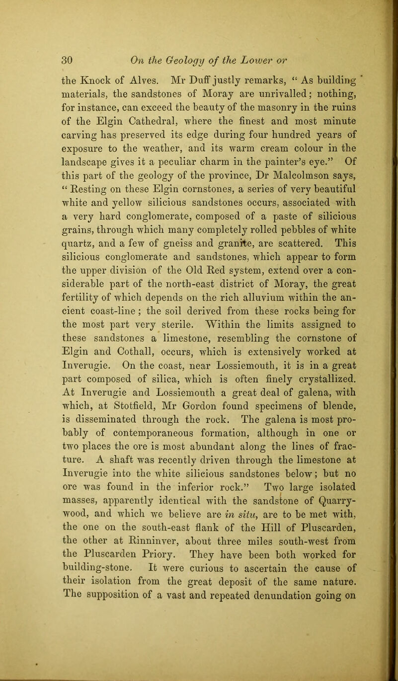the Knock of Alves. Mr Duff justly remarks, “ As building materials, the sandstones of Moray are unrivalled; nothing, for instance, can exceed the beauty of the masonry in the ruins of the Elgin Cathedral, where the finest and most minute carving has preserved its edge during four hundred years of exposure to the weather, and its warm cream colour in the landscape gives it a peculiar charm in the painter’s eye.” Of this part of the geology of the province. Dr Malcolmson says, “ Resting on these Elgin cornstones, a series of very beautiful white and yellow silicious sandstones occurs, associated with a very hard conglomerate, composed of a paste of silicious grains, through which many completely rolled pebbles of white quartz, and a few of gneiss and granite, are scattered. This silicious conglomerate and sandstones, which appear to form the upper division of the Old Red system, extend over a con- siderable part of the north-east district of Moray, the great fertility of which depends on the rich alluvium within the an- cient coast-line ; the soil derived from these rocks being for the most part very sterile. Within the limits assigned to these sandstones a limestone, resembling the cornstone of Elgin and Cothall, occurs, which is extensively worked at Inverugie. On the coast, near Lossiemouth, it is in a great part composed of silica, which is often finely crystallized. At Inverugie and Lossiemouth a great deal of galena, with which, at Stotfield, Mr Gordon found specimens of blende, is disseminated through the rock. The galena is most pro- bably of contemporaneous formation, although in one or two places the ore is most abundant along the lines of frac- ture. A shaft was recently driven through the limestone at Inverugie into the white silicious sandstones below; but no ore was found in the inferior rock.” Two large isolated masses, apparently identical with the sandstone of Quarry- wood, and which we believe are in situ, are to be met with, the one on the south-east flank of the Hill of Pluscarden, the other at Rinninver, about three miles south-west from the Pluscarden Priory. They have been both worked for building-stone. It were curious to ascertain the cause of their isolation from the great deposit of the same nature. The supposition of a vast and repeated denundation going on