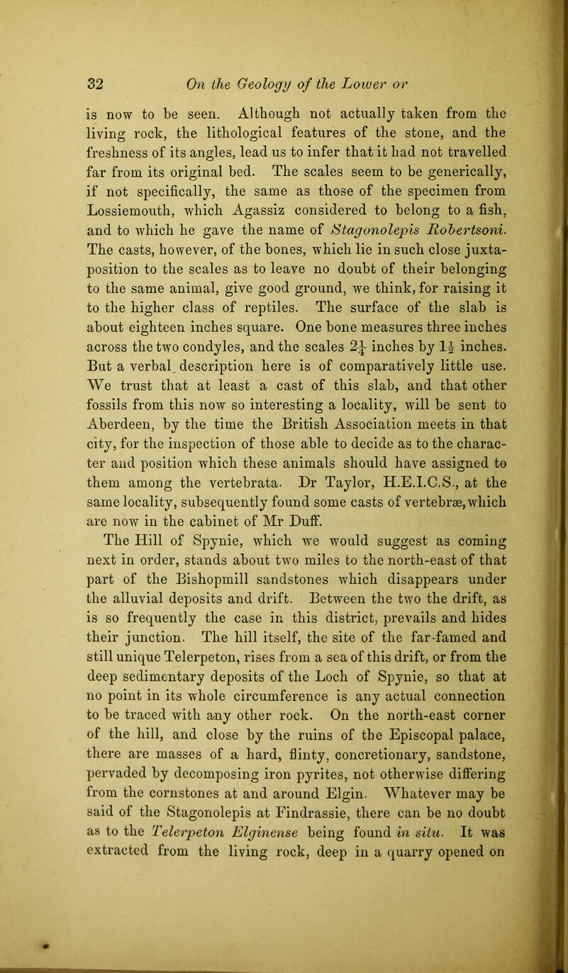 is now to be seen. Although not actually taken from the living rock, the lithological features of the stone, and the freshness of its angles, lead us to infer that it had not travelled far from its original bed. The scales seem to be generically, if not specifically, the same as those of the specimen from Lossiemouth, which Agassiz considered to belong to a fish, and to which he gave the name of l^tagonolepis Robertsoni. The casts, however, of the bones, which lie in such close juxta- position to the scales as to leave no doubt of their belonging to the same animal, give good ground, we think, for raising it to the higher class of reptiles. The surface of the slab is about eighteen inches square. One bone measures three inches across the two condyles, and the scales 2^ inches by IJ inches. But a verbal description here is of comparatively little use. We trust that at least a cast of this slab, and that other fossils from this now so interesting a locality, will be sent to Aberdeen, by the time the British Association meets in that city, for the inspection of those able to decide as to the charac- ter and position which these animals should have assigned to them among the vertebrata. Dr Taylor, H.E.I.C.S., at the same locality, subsequently found some casts of vertebrae,which are now in the cabinet of Mr DulF. The Hill of Spynie, which we would suggest as coming next in order, stands about two miles to the north-east of that part of the Bishopmill sandstones which disappears under the alluvial deposits and drift. Between the two the drift, as is so frequently the case in this district, prevails and hides their junction. The hill itself, the site of the far-famed and still unique Telerpeton, rises from a sea of this drift, or from the deep sedimentary deposits of the Loch of Spynie, so that at no point in its whole circumference is any actual connection to be traced with any other rock. On the north-east corner of the hill, and close by the ruins of the Episcopal palace, there are masses of a hard, flinty, concretionary, sandstone, pervaded by decomposing iron pyrites, not otherwise difiiering from the cornstones at and around Elgin. Whatever may be said of the Stagonolepis at Findrassie, there can be no doubt as to the Telerpeton Elginense being found in situ- It was extracted from the living rock, deep in a quarry opened on