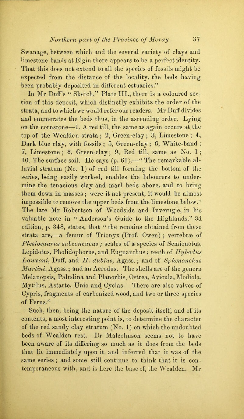 Swanage, between which and the several variety of clays and limestone bands at Elgin there appears to be a perfect identity. That this does not extend to all the species of fossils might be expected from the distance of the locality, the beds having been probably deposited in different estuaries.” In Mr Duff’s “ Sketch,” Plate III., there is a coloured sec- tion of this deposit, which distinctly exhibits the order of the strata, and to which we would refer our readers. Mr Duff divides and enumerates the beds thus, in the ascending order. Lying on the cornstone—1, A red till, the same as again occurs at the top of the Wealden strata; 2, Green-cl ay; 3, Limestone; 4, Dark blue clay, with fossils; 5, Green-clay; 6, White-band ; 7, Limestone; 8, Green-clay; 9, Red till, same as No. 1; 10, The surface soil. He says (p. 61),—“ The remarkable al- luvial stratum (No. 1) of red till forming the bottom of the series, being easily worked, enables the labourers to under- mine the tenacious clay and marl beds above, and to bring them down in masses ; were it not present, it would be almost impossible to remove the upper beds from the limestone below.” The late Mr Robertson of Woodside and Inverugie, in his valuable note in “ Anderson’s Guide to the Highlands,” 3d edition, p. 348, states, that “ the remains obtained from these strata are,-—a femur of Trionyx (Prof. Owen) ; vertebrae of Plesiosaurus subconcavus ; scales of a species of Semionotus, Lepidotus, Pholidophorus, and Eugnanthus ; teeth of Hyhodus Lawsoui, Duff, and H. duhius, Agass.; and of Sphenonchus Martini, Agass.; and an Acrodus. The shells are of the genera Melanopsis, Paludina and Planorbis, Ostrea, Avicula, Modiola, Mytilus, Astarte, Unio and Cyclas. There are also valves of Cypris, fragments of carbonized wood, and two or three species of Ferns.” Such, then, being the nature of the deposit itself, and of its contents, a most interesting point is, to determine the character of the red sandy clay stratum (No. 1) on which the undoubted beds of Wealden rest. Dr Malcolmson seems not to have been aware of its diffei'ing so much as it does from the beds that lie immediately upon it, and inferred that it was of the same series ; and some still continue to think that it is con- temporaneous with, and is here the base of, the Wealden. Mr