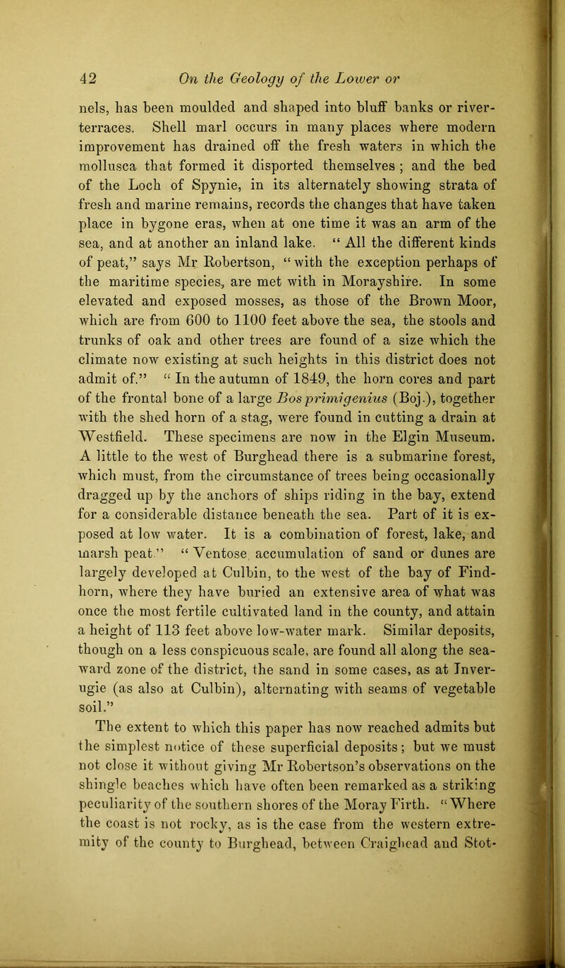 nels, has been moulded and shaped into bluff banks or river- terraces. Shell marl occurs in many places where modern improvement has drained off the fresh waters in which the raollusca that formed it disported themselves ; and the bed of the Loch of Spynie, in its alternately showing strata of fresh and marine remains, records the changes that have taken place in bygone eras, when at one time it was an arm of the sea, and at another an inland lake. “ All the different kinds of peat,” says Mr Robertson, “ with the exception perhaps of the maritime species, are met with in Morayshire. In some elevated and exposed mosses, as those of the Brown Moor, which are from 600 to 1100 feet above the sea, the stools and trunks of oak and other trees are found of a size which the climate now existing at such heights in this district does not admit of.” “ In the autumn of 1849, the horn cores and part of the frontal bone of a large Bos primigenius (Boj.), together with the shed horn of a stag, w'ere found in cutting a drain at Westfield. These specimens are now in the Elgin Museum. A little to the west of Burghead there is a submarine forest, which must, from the circumstance of trees being occasionally dragged up by the anchors of ships riding in the bay, extend for a considerable distance beneath the sea. Part of it is ex- posed at low water. It is a combination of forest, lake, and marsh peat.” “ Ventose accumulation of sand or dunes are largely developed at Culbin, to the west of the bay of Find- horn, where they have buried an extensive area of what was once the most fertile cultivated land in the county, and attain a height of 113 feet above low-water mark. Similar deposits, though on a less conspicuous scale, are found all along the sea- ward zone of the district, the sand in some cases, as at Tnver- ugie (as also at Culbin), alternating with seams of vegetable soil.” The extent to which this paper has now reached admits but the simplest notice of these superficial deposits; but we must not close it without giving Mr Robertson’s observations on the shingle beaches which have often been remarked as a striking peculiarity of the southern shores of the Moray Firth. “ Where the coast is not rocky, as is the case from the western extre- mity of the county to Burghead, between Craighead and Stot-