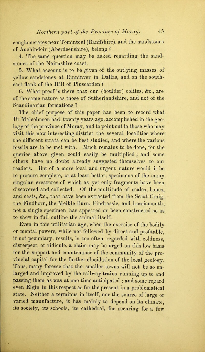 conglomerates near Tomintoul (Banffshire), and the sandstones of Auchindoir (Aberdeenshire), belong 1 4. The same question may he asked regarding the sand- stones of the Nairnshire coast. 5. What account is to he given of the outlying masses of yellow sandstones at Rinninver in Dallas, and on the south- east flank of the Hill of Pluscarden ? 6. What proof is there that our (boulder) oolites, &c., are of the same nature as those of Sutherlandshire, and not of the Scandinavian formations ? The chief purpose of this paper has been to record what Dr Malcolmson had, twenty years ago, accomplished in the geo- logy of the province of Moray, and to point out to those who may visit this now interesting district the several localities where the different strata can be best studied, and where the various fossils are to be met with. Much remains to be done, for the qiieries above given could easily he multiplied ; and some others have no doubt already suggested themselves to our readers. But of a more local and urgent nature would it be to procure complete, or at least better, specimens of the many singular creatures of which as yet only fragments have been discovered and collected. Of the multitude of scales, bones, and casts, &c., that have been extracted from the Scaat-Craig, the Findhorn, the Meikle Burn, Findrassie, and Lossiemouth, not a single specimen has appeared or been constructed so as to show in full outline the animal itself. Even in this utilitarian age, when the exercise of the bodily or mental powers, while not followed by direct and profitable, if not pecuniary, results, is too often regarded with coldness, disrespect, or ridicule, a claim may be urged on this low basis for the support and countenance of the community of the pro- vincial capital for the further elucidation of the local geology. Thus, many foresee that the smaller towns will not be so en- larged and improved by the railway trains running up to and passing them as was at one time anticipated ; and some regard even Elgin in this respect as for the present in a problematical state. Neither a terminus in itself, nor the source of large or varied manufacture, it has mainly to depend on its climate, its society, its schools, its cathedral, for securing for a few