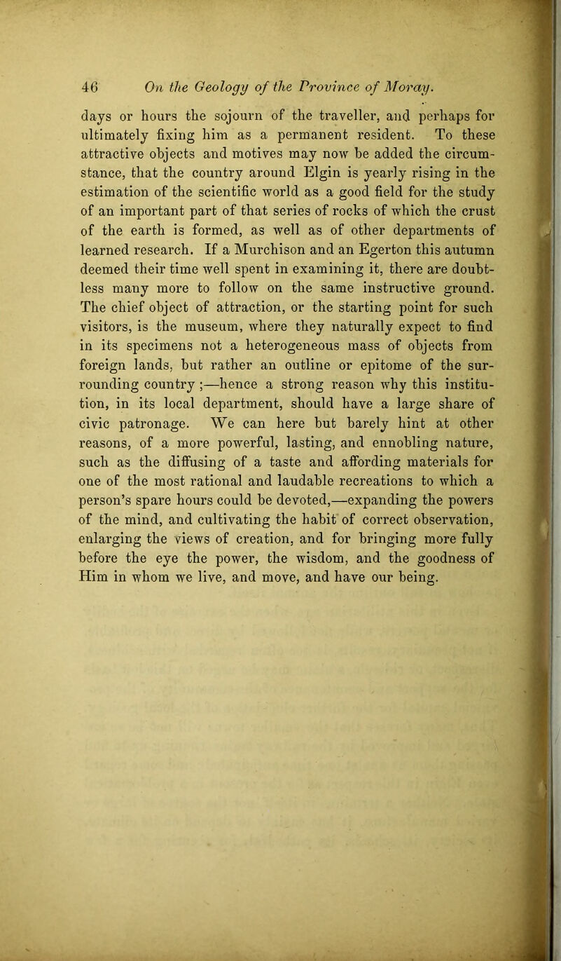 days or hours the sojourn of the traveller, and peidiaps for ultimately fixing him as a permanent resident. To these attractive objects and motives may now be added the circum- stance, that the country around Elgin is yearly rising in the estimation of the scientific world as a good field for the study of an important part of that series of rocks of which the crust of the earth is formed, as well as of other departments of learned research. If a Murchison and an Egerton this autumn deemed their time well spent in examining it, there are doubt- less many more to follow on the same instructive ground. The chief object of attraction, or the starting point for such visitors, is the museum, where they naturally expect to find in its specimens not a heterogeneous mass of objects from foreign lands, but rather an outline or epitome of the sur- rounding country ;—hence a strong reason why this institu- tion, in its local department, should have a large share of civic patronage. We can here but barely hint at other reasons, of a more powerful, lasting, and ennobling nature, such as the diffusing of a taste and affording materials for one of the most rational and laudable recreations to which a person’s spare hours could be devoted,—expanding the powers of the mind, and cultivating the habit of correct observation, enlarging the views of creation, and for bringing more fully before the eye the power, the wisdom, and the goodness of Him in whom we live, and move, and have our being.