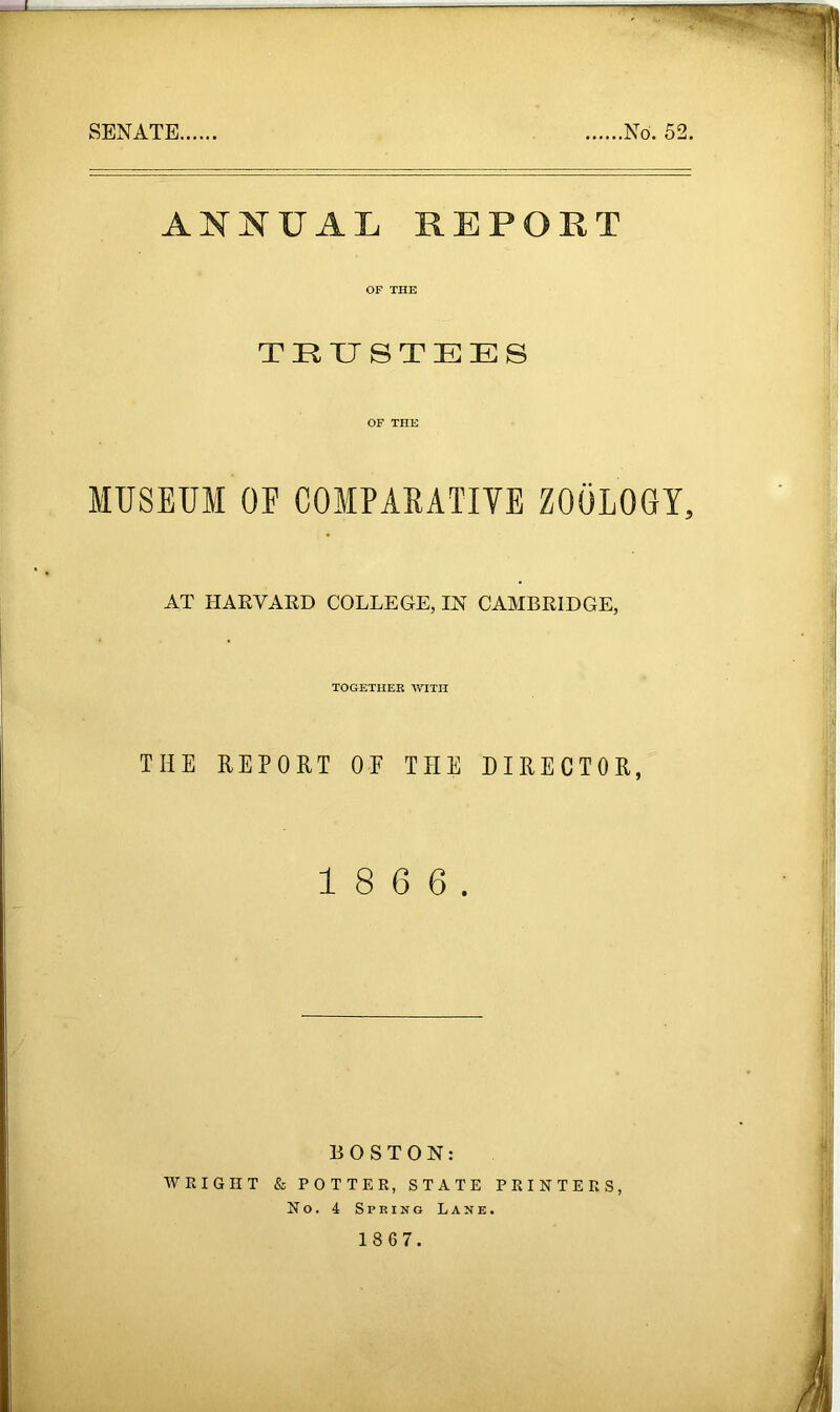 SENATE. No. 52. ANNUAL REPORT OF THE TRUSTEES OF THE MUSEUM OE COMPARATIVE ZOOLOGY, AT HARVARD COLLEGE, IN CAMBRIDGE, TOGETHER WITH THE REPORT OE THE DIRECTOR, 1 8 6 6. BOSTON: WRIGHT & POTTER, STATE PRINTERS, No. 4 Spring Lane.