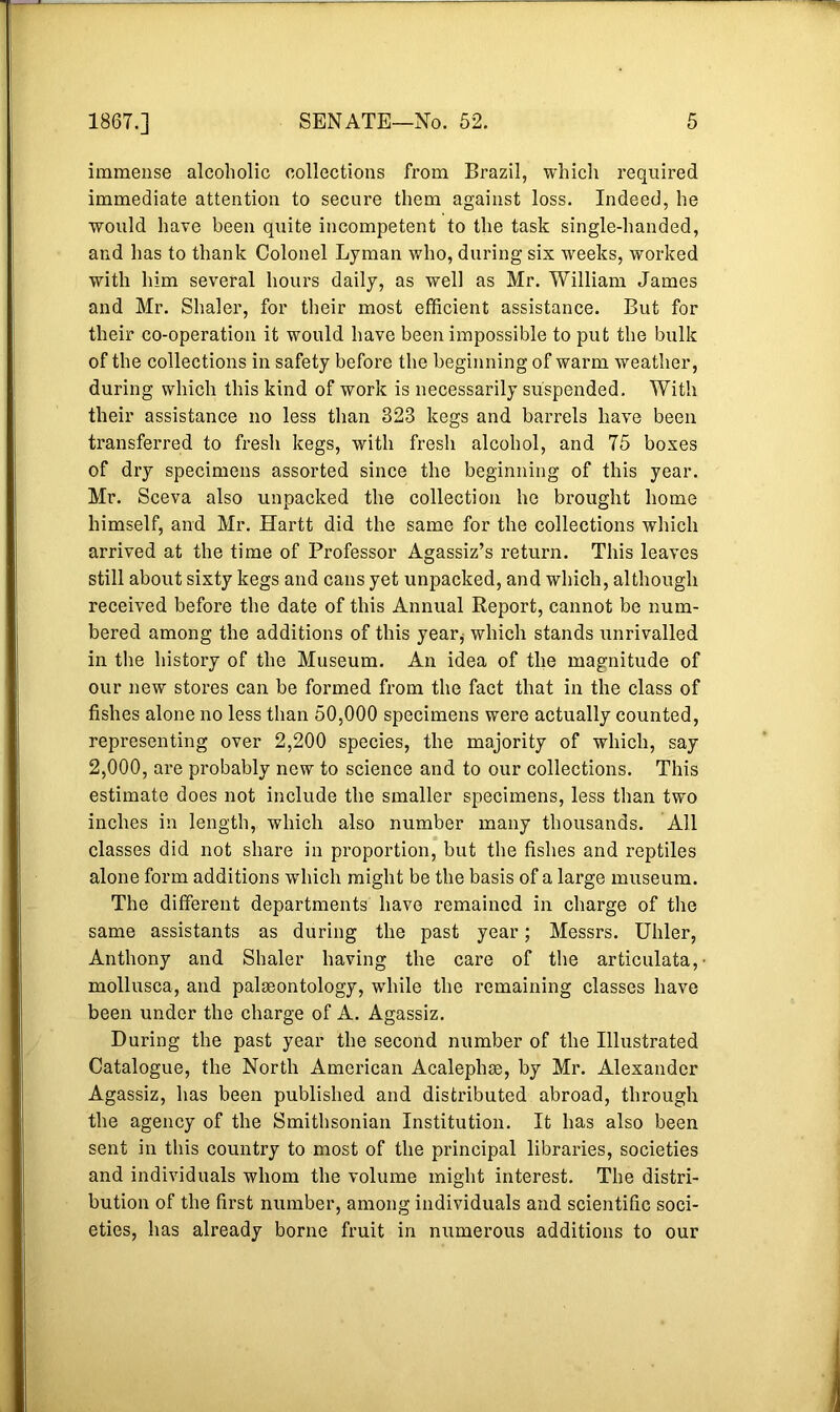 immense alcoholic collections from Brazil, which required immediate attention to secure them against loss. Indeed, he would have been quite incompetent to the task single-handed, and has to thank Colonel Lyman who, during six weeks, worked with him several hours daily, as well as Mr. William James and Mr. Shaler, for their most efficient assistance. But for their co-operation it would have been impossible to put the bulk of the collections in safety before the beginning of warm weather, during which this kind of work is necessarily suspended. With their assistance no less than 323 kegs and barrels have been transferred to fresh kegs, with fresh alcohol, and 75 boxes of dry specimens assorted since the beginning of this year. Mr. Sceva also unpacked the collection he brought home himself, and Mr. Hartt did the same for the collections which arrived at the time of Professor Agassiz’s return. This leaves still about sixty kegs and cans yet unpacked, and which, although received before the date of this Annual Report, cannot be num- bered among the additions of this year* which stands unrivalled in the history of the Museum. An idea of the magnitude of our new stores can be formed from the fact that in the class of fishes alone no less than 50,000 specimens were actually counted, representing over 2,200 species, the majority of which, say 2,000, are probably new to science and to our collections. This estimate does not include the smaller specimens, less than two inches in length, which also number many thousands. All classes did not share in proportion, but the fishes and reptiles alone form additions which might be the basis of a large museum. The different departments have remained in charge of the same assistants as during the past year; Messrs. Uhler, Anthony and Shaler having the care of the articulata,- mollusca, and palaeontology, while the remaining classes have been under the charge of A. Agassiz. During the past year the second number of the Illustrated Catalogue, the North American Acalephae, by Mr. Alexander Agassiz, has been published and distributed abroad, through the agency of the Smithsonian Institution. It has also been sent in this country to most of the principal libraries, societies and individuals whom the volume might interest. The distri- bution of the first number, among individuals and scientific soci- eties, has already borne fruit in numerous additions to our