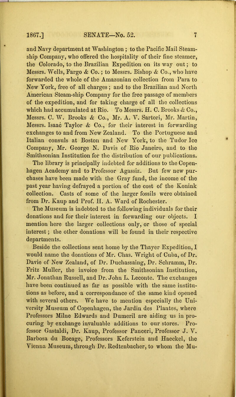 and Navy department at Washington ; to the Pacific Mail Steam- ship Company, who offered the hospitality of their fine steamer, the Colorado, to the Brazilian Expedition on its way out; to Messrs. Wells, Fargo & Co.; to Messrs. Bishop & Co,, who have forwarded the whole of the Amazonian collection from Para to New York, free of all charges; and to the Brazilian and North American Steam-ship Company for the free passage of members of the expedition, and for taking charge of all the collections which had accumulated at Rio. To Messrs. H. C. Brooks & Co., Messrs. C. W. Brooks & Co., Mr. A. Y. Sartori, Mr. Martin, Messrs. Isaac Taylor & Co., for their interest in forwarding exchanges to and from New Zealand. To the Portuguese and Italian consuls at Boston and New York, to the Tudor Ice Company, Mr. George N. Davis of Rio Janeiro, and to the Smithsonian Institution for the distribution of our publications. The library is principally indebted for additions to the Copen- hagen Academy and to Professor Agassiz. But few new pur- chases have been made with the Gray fund, the income of the past year having defrayed a portion of the cost of the Konink collection. Casts of some of the larger fossils were obtained from Dr. Kaup and Prof. H. A. Ward of Rochester. The Museum is indebted to the following individuals for their donations and for their interest in forwarding our objects. I mention here the larger collections only, or those of special interest; the other donations will be found in their respective departments. Beside the collections sent home by the Thayer Expedition, I would name the donations of Mr. Chas. Wright of Cuba, of Dr. Davie of New Zealand, of Dr. Duchassaing, Dr. Schramm, Dr. Fritz Muller, the invoice from the Smithsonian Institution, Mr. Jonathan Russell, and Dr. John L. Leconte. The exchanges have been continued as far as possible with the same institu- tions as before, and a correspondance of the same kind opened with several others. We have to mention especially the Uni- versity Museum of Copenhagen, the Jardin des Plantes, where Professors Milne Edwards and Dumeril are aiding us in pro- curing by exchange invaluable additions to our stores. Pro- fessor Gastaldi, Dr. Kaup, Professor Panceri, Professor J. Y. Barbosa du Bocage, Professors Keferstein and Haeckel, the Vienna Museum, through Dr. Redtenbacher, to whom the Mu-