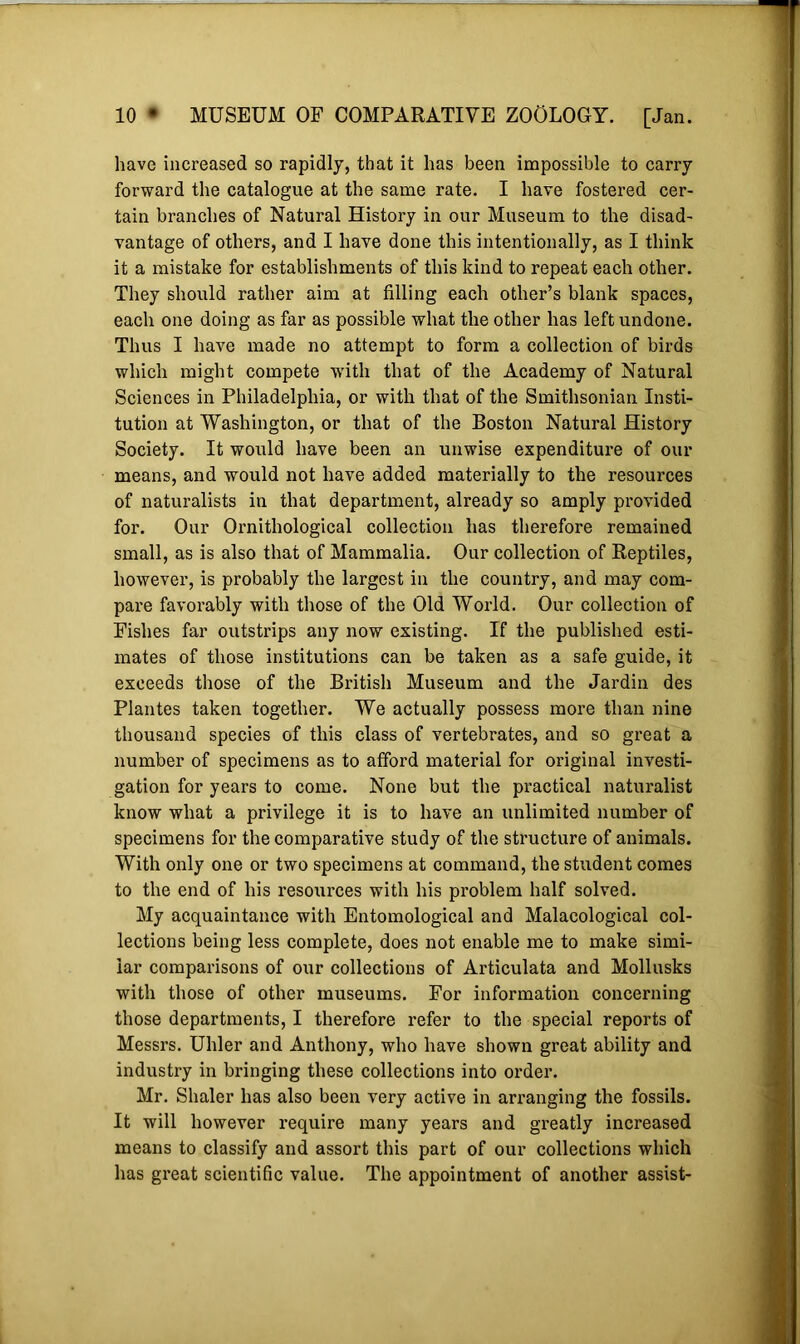 have increased so rapidly, that it has been impossible to carry forward the catalogue at the same rate. I have fostered cer- tain branches of Natural History in our Museum to the disad- vantage of others, and I have done this intentionally, as I think it a mistake for establishments of this kind to repeat each other. They should rather aim at filling each other’s blank spaces, each one doing as far as possible what the other has left undone. Thus I have made no attempt to form a collection of birds which might compete w'ith that of the Academy of Natural Sciences in Philadelphia, or with that of the Smithsonian Insti- tution at Washington, or that of the Boston Natural History Society. It would have been an unwise expenditure of our means, and would not have added materially to the resources of naturalists in that department, already so amply provided for. Our Ornithological collection has therefore remained small, as is also that of Mammalia. Our collection of Reptiles, however, is probably the largest in the country, and may com- pare favorably with those of the Old World. Our collection of Fishes far outstrips any now existing. If the published esti- mates of those institutions can be taken as a safe guide, it exceeds those of the British Museum and the Jardin des Plantes taken together. We actually possess more than nine thousand species of this class of vertebrates, and so great a number of specimens as to afford material for original investi- gation for years to come. None but the practical naturalist know what a privilege it is to have an unlimited number of specimens for the comparative study of the structure of animals. With only one or two specimens at command, the student comes to the end of his resources with his problem half solved. My acquaintance with Entomological and Malacological col- lections being less complete, does not enable me to make simi- lar comparisons of our collections of Articulata and Mollusks with those of other museums. For information concerning those departments, I therefore refer to the special reports of Messrs. Uhler and Anthony, who have shown great ability and industry in bringing these collections into order. Mr. Shaler has also been very active in arranging the fossils. It will however require many years and greatly increased means to classify and assort this part of our collections which has great scientific value. The appointment of another assist-