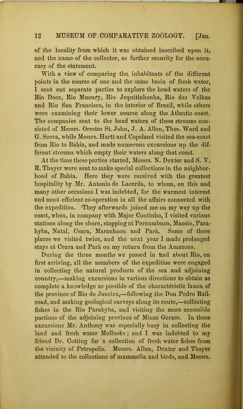 of the locality from which it was obtained inscribed upon it, and the name of the collector, as farther security for the accu- racy of the statement. With a view of comparing the. inhabitants of the different points in the course of one and the same basin of fresh water, I sent out separate parties to explore the head waters of the Rio Doce, Rio Mucur*y, Rio Jequitinhonlia, Rio das Velhas and Rio San Francisco, in the interior of Brazil, while others were examining their lower course along the Atlantic coast. The companies sent to the head waters of these streams con- sisted of Messrs. Orestes St. John, J. A. Allen, Thos. Ward and G. Sceva, while Messrs. Hartt and Copeland visited the sea-coast from Rio to Bahia, and made numerous excursions up the dif- ferent streams which empty their waters along that coast. At the time these parties started, Messrs. N. Dexter and S. V. R. Thayer were sent to make special collections in the neighbor- hood of Bahia. Here they were received with the greatest hospitality by Mr. Antonio de Lacerda, to whom, on this and many other occasions I was indebted, for the warmest interest and most efficient co-operation in all the affairs connected with the expedition. They afterwards joined me on my way up the coast, when, in company with Major Continho, I visited various stations along the shore, stopping at Pernambuco, Maceio, Para- hyba, Natal, Ceara, Maranhaon and Para. Some of these places we visited twice, and the next year I made prolonged stays at Ceara and Para on my return from the Amazons. During the three months we passed in and about Rio, on first arriving, all the members of the expedition were engaged in collecting the natural products of the sea and adjoining country,—making excursions in various directions to obtain as complete a knowledge as possible of the characteristic fauna of the province of Rio de Janeiro,—following the Don Pedro Rail- road, and making geological surveys along its route,—collecting fishes in the Rio Parahyba, and visiting the more accessible portions of the adjoining province of Minas Geraes. In these excursions Mr. Anthony was especially busy in collecting the land and fresh water Mollusks ; and I was indebted to my friend Dr. Cotting for a collection of fresh water fishes from the vicinity of Petropolis. Messrs. Allen, Dexter and Thayer attended to the collections of mammalia and birds, and Messrs.