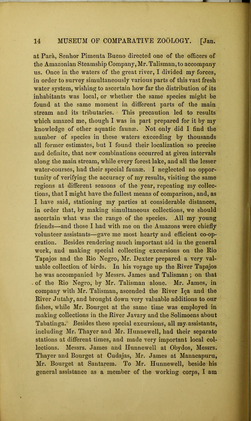 at Para, Senhor Pimenta Bueno directed one of the officers of the Amazonian Steamship Company, Mr. Talisman, to accompany us. Once in the waters of the great river, I divided my forces, in order to survey simultaneously various parts of this vast fresh water system, wishing to ascertain how far the distribution of its inhabitants was local, or whether the same species might be found at the same moment in different parts of the main stream and its tributaries. This precaution led to results which amazed me, though I was in part prepared for it by my knowledge of other aquatic faunas. Not only did I find the number of species in these waters exceeding by thousands all former estimates, but I found their localization so precise and definite, that new combinations occurred at given intervals along the main stream, while every forest lake, and all the lesser water-courses, had their special faunae. I neglected no oppor- tunity of verifying the accuracy of my results, visiting the same regions at different seasons of the year, repeating my collec- tions, that I might have the fullest means of comparison, and, as I have said, stationing my parties at considerable distances, in order that, by making simultaneous collections, we should ascertain what was the range of the species. All my young friends—and those I had with me on the Amazons were chiefly volunteer assistants—gave me most hearty and efficient co-op- eration. Besides rendering much important aid in the general work, and making special collecting excursions on the Rio Tapajos and the Rio Negro, Mr. Dexter prepared a very val- uable collection of birds. In his voyage up the River Tapajos he was accompanied by Messrs. James and Talisman ; on that . of the Rio Negro, by Mr. Talisman alone. Mr. James, in company with Mr. Talisman, ascended the River 19a and the River Jutahy, and brought down very valuable additions to our fishes, while Mr. Bourget at the same time was employed in making collections in the River Javary and the Solimoens about Tabatinga. Besides these special excursions, all my- assistants, including Mr. Thayer and Mr. Hunnewell, had their separate stations at different times, and made very important local col- lections. Messrs. James and Hunnewell at Obydos, Messrs. Thayer and Bourget at Cudajas, Mr. James at Manacapuru, Mr. Bourget at Santarem. To Mr. Hunnewell, beside his general assistance as a member of the working corps, I am