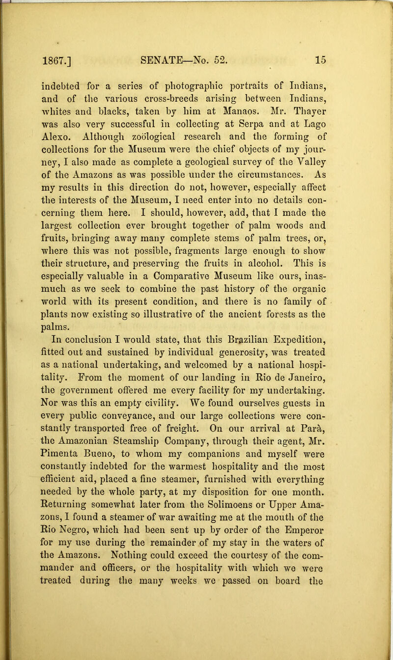 indebted for a series of photographic portraits of Indians, and of the various cross-breeds arising between Indians, whites and blacks, taken by him at Manaos. Mr. Thayer was also very successful in collecting at Serpa and at Lago Alexo. Although zoological research and the forming of collections for the Museum were the chief objects of my jour- ney, I also made as complete a geological survey of the Valley of the Amazons as was possible under the circumstances. As my results in this direction do not, however, especially affect the interests of the Museum, I need enter into no details con- cerning them here. I should, however, add, that I made the largest collection ever brought together of palm woods and fruits, bringing away many complete stems of palm trees, or, where this was not possible, fragments large enough to show their structure, and preserving the fruits in alcohol. This is especially valuable in a Comparative Museum like ours, inas- much as we seek to combine the past history of the organic world with its present condition, and there is no family of plants now existing so illustrative of the ancient forests as the palms. In conclusion I would state, that this Brazilian Expedition, fitted out and sustained by individual generosity, was treated as a national undertaking, and welcomed by a national hospi- tality. From the moment of our landing in Rio de Janeiro, the government offered me every facility for my undertaking. Nor was this an empty civility. We found ourselves guests in every public conveyance, and our large collections were con- stantly transported free of freight. On our arrival at Para, the Amazonian Steamship Company, through their agent, Mr. Pimenta Bueno, to whom my companions and myself were constantly indebted for the warmest hospitality and the most efficient aid, placed a fine steamer, furnished with everything needed by the whole party, at my disposition for one month. Returning somewhat later from the Solimoens or Upper Ama- zons, I found a steamer of war awaiting me at the mouth of the Rio Negro, which had been sent up by order of the Emperor for my use during the remainder of my stay in the waters of the Amazons. Nothing could exceed the courtesy of the com- mander and officers, or the hospitality with which we were treated during the many weeks we passed on board the