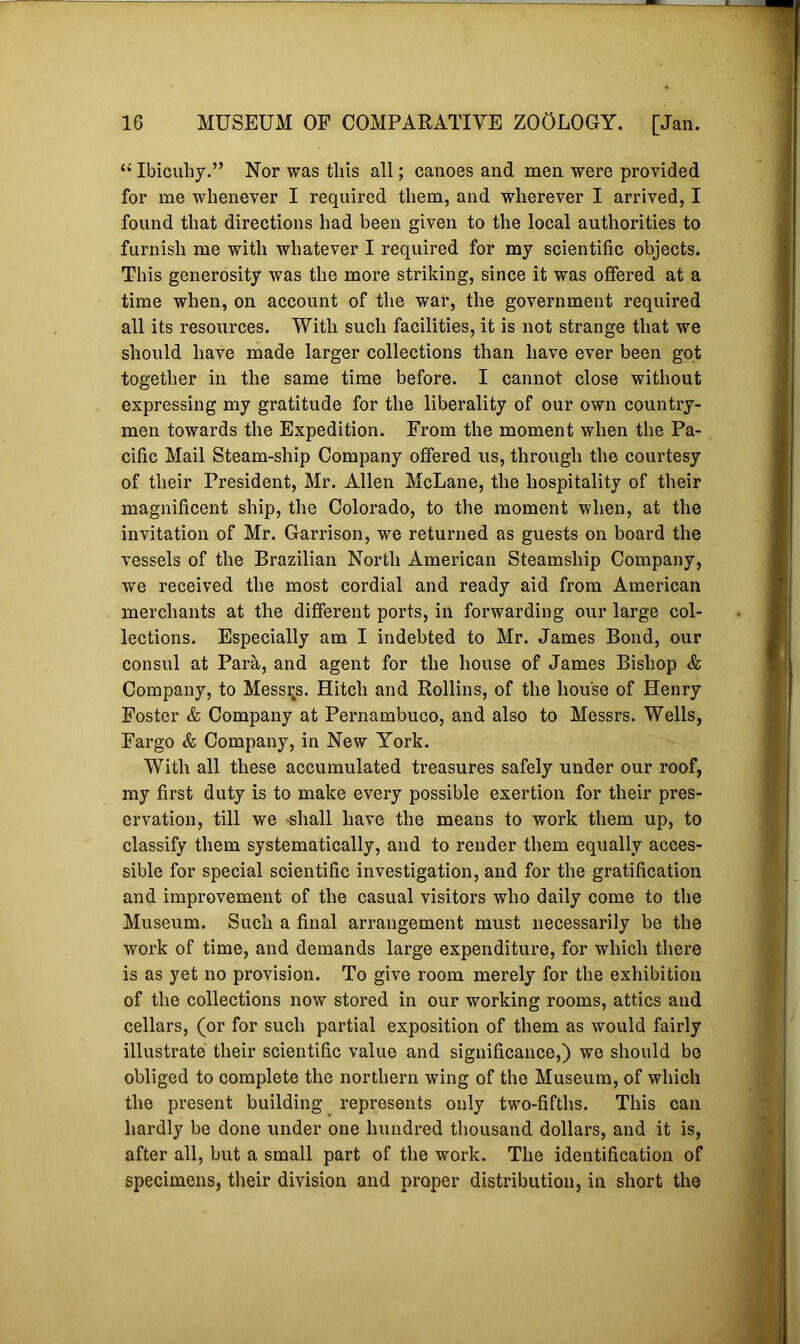 “ Ibicuhy.” Nor was this all; canoes and men were provided for me whenever I required them, and wherever I arrived, I found that directions had been given to the local authorities to furnish me with whatever I required for my scientific objects. This generosity was the more striking, since it was offered at a time when, on account of the war, the government required all its resources. With such facilities, it is not strange that we should have made larger collections than have ever been got together in the same time before. I cannot close without expressing my gratitude for the liberality of our own country- men towards the Expedition. From the moment when the Pa- cific Mail Steam-ship Company offered us, through the courtesy of their President, Mr. Allen McLane, the hospitality of their magnificent ship, the Colorado, to the moment when, at the invitation of Mr. Garrison, we returned as guests on board the vessels of the Brazilian North American Steamship Company, we received the most cordial and ready aid from American merchants at the different ports, in forwarding our large col- lections. Especially am I indebted to Mr. James Bond, our consul at Para, and agent for the house of James Bishop & Company, to Messrs. Hitch and Rollins, of the house of Henry Foster & Company at Pernambuco, and also to Messrs. Wells, Fargo & Company, in New York. With all these accumulated treasures safely under our roof, my first duty is to make every possible exertion for their pres- ervation, till we -shall have the means to work them up, to classify them systematically, and to render them equally acces- sible for special scientific investigation, and for the gratification and improvement of the casual visitors who daily come to the Museum. Such a final arrangement must necessarily be the work of time, and demands large expenditure, for which there is as yet no provision. To give room merely for the exhibition of the collections now stored in our working rooms, attics and cellars, (or for such partial exposition of them as would fairly illustrate their scientific value and significance,) we should be obliged to complete the northern wing of the Museum, of which the present building represents only two-fifths. This can hardly be done under one hundred thousand dollars, and it is, after all, but a small part of the work. The identification of specimens, their division and proper distribution, in short the