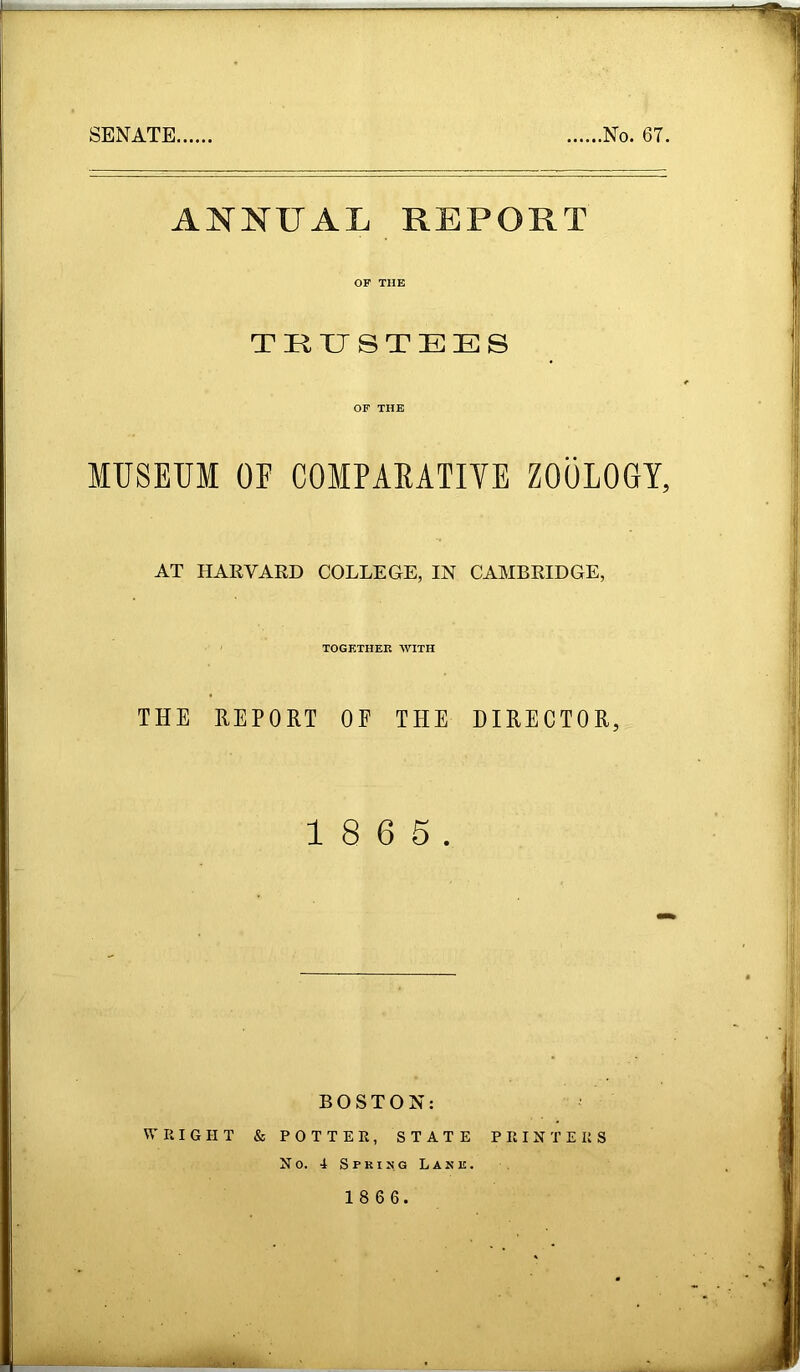 SENATE ,No. 67. ANNUAL REPORT OF THE TRUSTEES OF THE MUSEUM OF COMPAKATIVE ZOOLOGY, AT HARVARD COLLEGE, IN CAMBRIDGE, TOGETHER WITH THE REPORT OF THE DIRECTOR, 1 8 6 5. BOSTON: WRIGHT & POTTER, STATE PRINTERS No. 4 Spring Lank.