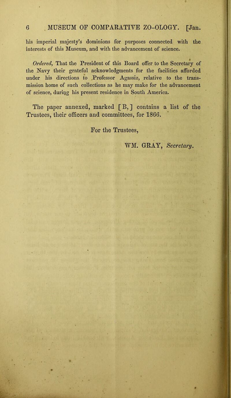 his imperial majesty’s dominions for purposes connected with the interests of this Museum, and with the advancement of science. Ordered, That the President of this Board offer to the Secretary of the Navy their grateful acknowledgments for the facilities afforded under his directions to .Professor Agassiz, relative to the trans- mission home of such collections as he may make for the advancement of science, during his present residence in South America. The paper annexed, marked [B,] contains a list of the Trustees, their officers and committees, for 1866. For the Trustees, WM. GRAY, Secretary.