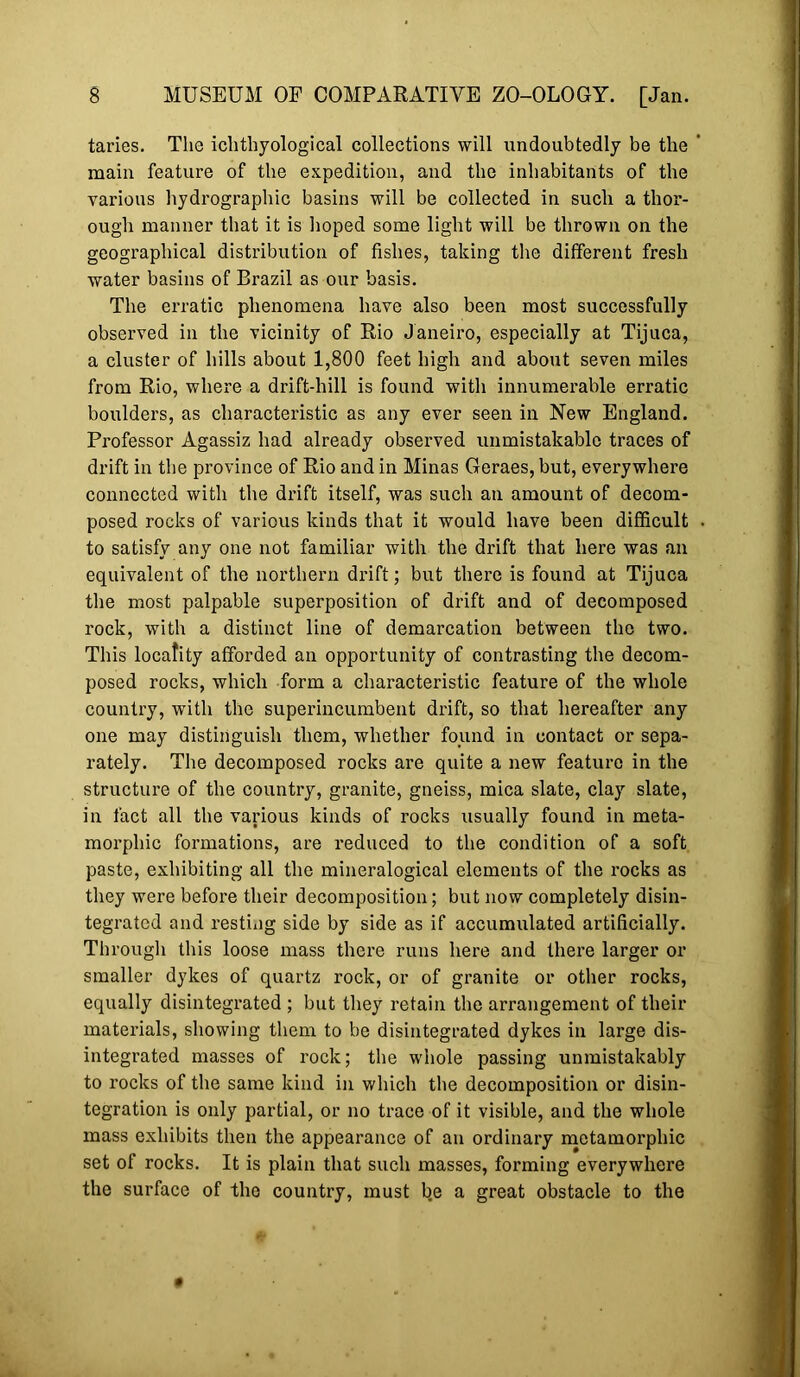 taries. The icbtliyological collections will undoubtedly be the main feature of the expedition, and the inhabitants of the various hydrographic basins will be collected in such a thor- ough manner that it is hoped some light will be thrown on the geographical distribution of fishes, taking the different fresh water basins of Brazil as our basis. The erratic phenomena have also been most successfully observed in the vicinity of Rio Janeiro, especially at Tijuca, a cluster of hills about 1,800 feet high and about seven miles from Rio, where a drift-hill is found with innumerable erratic boulders, as characteristic as any ever seen in New England. Professor Agassiz had already observed unmistakable traces of drift in the province of Rio and in Minas Geraes, but, everywhere connected with the drift itself, was such an amount of decom- posed rocks of various kinds that it would have been difficult to satisfy any one not familiar with the drift that here was an equivalent of the northern drift; but there is found at Tijuca the most palpable superposition of drift and of decomposed rock, with a distinct line of demarcation between the two. This locality afforded an opportunity of contrasting the decom- posed rocks, which form a characteristic feature of the whole country, with the superincumbent drift, so that hereafter any one may distinguish them, whether found in contact or sepa- rately. The decomposed rocks are quite a new feature in the structure of the country, granite, gneiss, mica slate, clay slate, in fact all the various kinds of rocks usually found in meta- morphic formations, are reduced to the condition of a soft paste, exhibiting all the mineralogical elements of the rocks as they were before their decomposition; but now completely disin- tegrated and resting side by side as if accumulated artificially. Througli this loose mass there runs here and there larger or smaller dykes of quartz rock, or of granite or other rocks, equally disintegrated ; but they retain the arrangement of their materials, showing them to be disintegrated dykes in large dis- integrated masses of rock; the whole passing unmistakably to rocks of the same kind in which the decomposition or disin- tegration is only partial, or no trace of it visible, and the whole mass exhibits then the appearance of an ordinary mctamorphic set of rocks. It is plain that such masses, forming everywhere the surface of the country, must be a great obstacle to the
