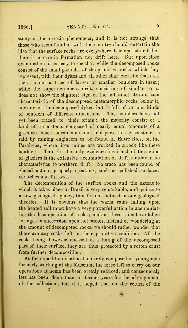 1866.] study of the erratic phenomena, and it is not strange that those who seem familiar with the counti’y should entertain the idea that the surface rocks are everywhere decomposed and that there is no erratic formation nor drift here. But upon close examination it is easy to see that while the decomposed rocks consist of the small particles of the primitive rocks, which they represent, with their dykes and all other characteristic features, there is not a trace of larger or smaller boulders in them; while the superincumbent drift, consisting of similar parts, does not show the slightest sign of the indistinct stratification characteristic of the decomposed metamorphic rocks below it, nor any of the decomposed dykes, but is full of various kinds of boulders of different dimensions. The boulders have not yet been traced to their origin; the majority consist of a kind of greenstone, composed of nearly equal amounts of a greenish black hornblende and feldspar; this greenstone is said by mining engineers to be found in Entre Rios, on tlie Parahyba, where iron mines are worked in a rock like these boulders. Thus far the only evidence furnished of the action of glaciers is the extensive accumulation of drift, similar in its characteristics to northern drift. No trace has been found of glacial action, properly speaking, such as polished surfaces, scratches and furrows. The decomposition of the surface rocks and the extent to which it takes place in Brazil is very remarkable, and points to a new geological agency, thus far not noticed in our geological theories. It is obvious that the warm rains falling upon the heated soil must have a very powerful action in accumulat- ing the decomposition of rocks; and, as these rains have fallen for ages in succession upon hot stones, instead of wondering at the amount of decomposed rocks, we should rather wonder that there are any rocks left in their primitive condition. All the rocks being, however, encased in a lining of the decomposed part of their surface, they are thus protected by a rotten crust from further decomposition. As the expedition is almost entirely composed of young men formerly working at the Museum, the force left to carry on our operations atjiome has been greatly reduced, and consequently less has been done than in former years for the arrangement of the collection; but it is hoped that on the return of the 0