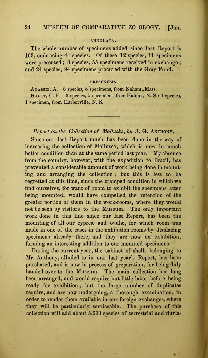 ANNULATA. The whole number of specimens added since last Report is 163, embracing 44 species. Of these 12 species, 14 specimens were presented; 8 species, 55 specimens received in exchange ; and 24 species, 94 specimens procured with the Gray Fund. PRESENTED. Agassiz, A. 8 species, 8 specimens, from Nahant,Mass. Hartt, C. F. 3 species, 5 specimens, from Halifax, N. S.; 1 species, 1 specimen, from Harborville, N. S. Report on the Collection of Mollusks, by J. G. Anthony. Since our last Report much has been done in the way of increasing the collection of Mollusca, which is now in much better condition than at the same period last year. My absence from the country, however, with the expedition to Brazil, has prevented a considerable amount of work being done in mount- ing and arranging the collection; but this is less to be regretted at this time, since the cramped condition in which we find ourselves, for want of room to exhibit the specimens after being mounted, would have compelled the retention of the greater portion of them in the work-rooms, where they would not be seen by visitors to the Museum. The only important work done in this line since our last Report, has been the mounting of all our cypress and ovulse, for which room was made in one of the cases in the exhibition rooms by displacing specimens already there, and they are now on exhibition, forming an interesting addition to our mounted specimens. During the current year, the cabinet of shells belonging to Mr. Anthony, alluded to in our last year’s Report, has been purchased, and is now in process of preparation, for being duly handed over to the Museum. The main collection has long been arranged, and would require but little labor before being ready for exhibition; but the large number of duplicates require, and are now undergoing, a thorough examination, in order to render them available in our foreign exchanges, where they will be particularly serviceable. The purchase of this collection will add about 5,000 species of terrestrial and fluvia-