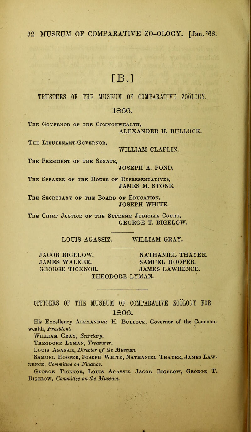 [B.] TRUSTEES OF THE MUSEUM OF COMPARATIVE ZOOLOGY. 1866. The Governor op the Commonwealth, ALEXANDER H. BULLOCK. The Lieutenant-Governor, WILLIAM CLAFLIN. The President of the Senate, JOSEPH A. POND. The Speaker op the House of Representatives, JAMES M. STONE. The Secretary of the Board of Education, JOSEPH WHITE. The Chief Justice of the Supreme Judicial Court, GEORGE T. BIGELOW. LOUIS AGASSIZ. WILLIAM GRAY. JACOB BIGELOW. NATHANIEL THAYER. JAMES WALKER. SAMUEL HOOPER. GEORGE TICKNOR. JAMES LAWRENCE. THEODORE LYMAN. OFFICERS OF THE MUSEUM OF COMPARATIVE ZOOLOGY FOR 1866. His Excellency Alexander H. Bullock, Governor of the Common- wealth, President. William Gray, Secretary. Theodore Lyman, Treasurer. Louis Agassiz, Director of the Museum. Samuel Hooper, Joseph White, Nathaniel Thayer, James Law- rence, Committee on Finance. George Ticknor, Louis Agassiz, Jacob Bigelow, George T. Bigelow, Committee on the Museum.