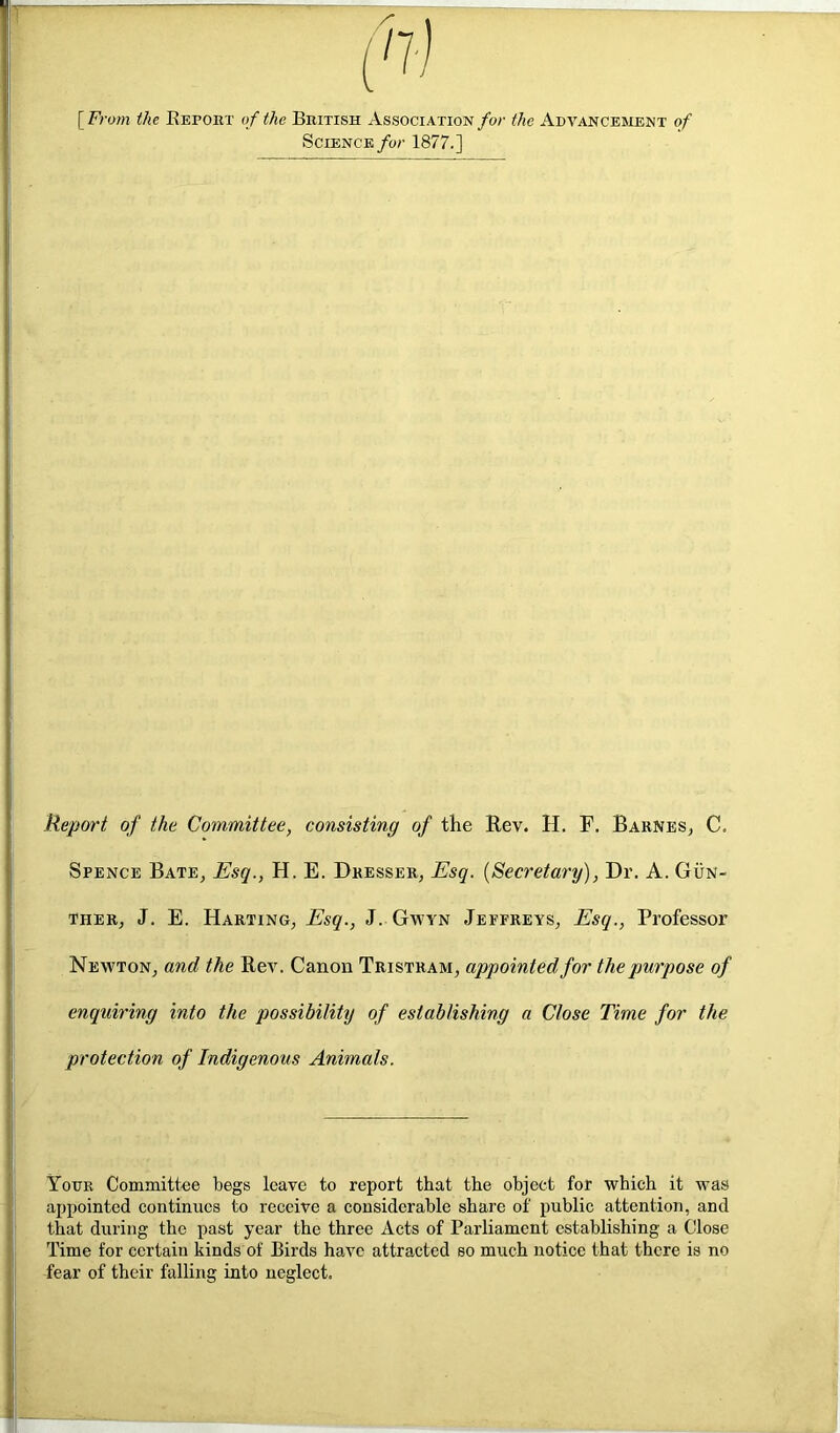 [From the Kei>obt of the British Association for the Advancement of Science fur 1877.] Report of the Committee, consisting of the Rev. H. F. Barnes, C. Spence Bate, Esq., H. E. Dresser, Esq. {Secretary), Dr. A. Gun- ther, J. E. Harting, Esq., J. Gwyn Jeffreys, Esq., Professor Newton, and the Rev. Canon Tristram, appointed for the purpose of enquiring into the possibility of establishing a Close Time for the protection of Indigenous Animals. Your Committee begs leave to report that the object for which it was appointed continues to receive a considerable share of public attention, and that during the past year the three Acts of Parliament establishing a Close Time for certain kinds of Birds have attracted so much notice that there is no fear of their falling into neglect.