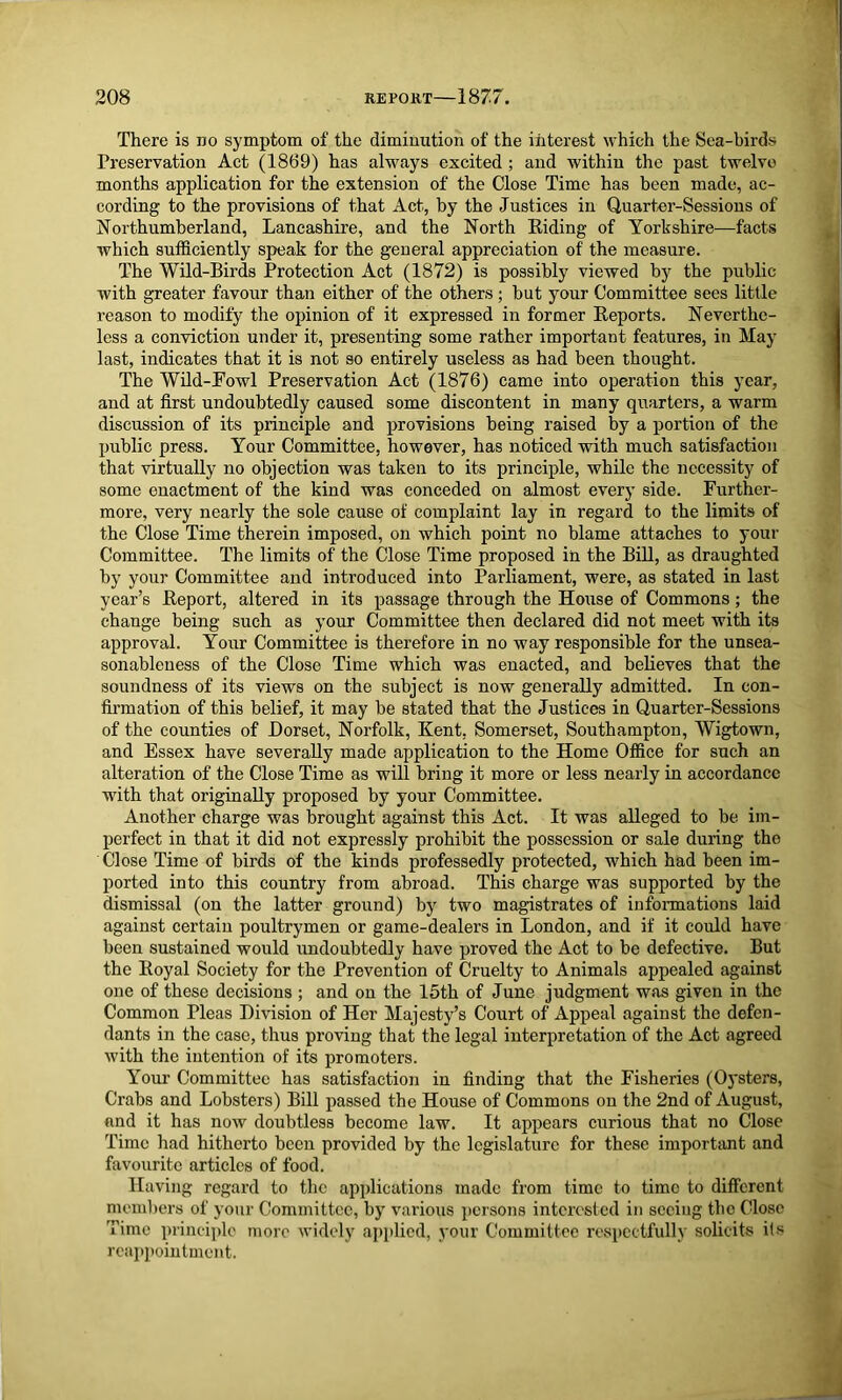 208 REPORT 1877. There is no symptom of the diminution of the interest which the Sea-birds Preservation Act (1869) has always excited ; and within the past twelvo months application for the extension of the Close Time has been made, ac- cording to the provisions of that Act, by the Justices in Quarter-Sessions of Northumberland, Lancashire, and the North Riding of Yorkshire—facts which sufficiently speak for the general appreciation of the measure. The Wild-Birds Protection Act (1872) is possibly viewed by the public with greater favour than either of the others ; but your Committee sees little reason to modify the opinion of it expressed in former Reports. Neverthe- less a conviction under it, presenting some rather important features, in May last, indicates that it is not so entirely useless as had been thought. The Wild-Fowl Preservation Act (1876) came into operation this year, and at first undoubtedly caused some discontent in many quarters, a warm discussion of its principle and provisions being raised by a portion of the public press. Your Committee, however, has noticed with much satisfaction that virtually no objection was taken to its principle, while the necessity of some enactment of the kind was conceded on almost every side. Further- more, very nearly the sole cause of complaint lay in regard to the limits of the Close Time therein imposed, on which point no blame attaches to your Committee. The limits of the Close Time proposed in the Bill, as draughted by your Committee and introduced into Parliament, were, as stated in last year’s Report, altered in its passage through the House of Commons; the change being such as your Committee then declared did not meet with its approval. Your Committee is therefore in no way responsible for the unsea- sonableness of the Close Time which was enacted, and believes that the soundness of its views on the subject is now generally admitted. In con- firmation of this belief, it may be stated that the Justices in Quarter-Sessions of the counties of Dorset, Norfolk, Kent, Somerset, Southampton, Wigtown, and Essex have severally made application to the Home Office for such an alteration of the Close Time as will bring it more or less nearly in accordance with that originally proposed by your Committee. Another charge was brought against this Act. It was alleged to be im- perfect in that it did not expressly prohibit the possession or sale during the Close Time of birds of the kinds professedly protected, which had been im- ported into this country from abroad. This charge was supported by the dismissal (on the latter ground) by two magistrates of informations laid against certain poultrymen or game-dealers in London, and if it could have been sustained would undoubtedly have proved the Act to be defective. But the Royal Society for the Prevention of Cruelty to Animals appealed against one of these decisions ; and on the 15th of June judgment was given in the Common Pleas Division of Her Majesty’s Court of Appeal against the defen- dants in the case, thus proving that the legal interpretation of the Act agreed with the intention of its promoters. Your Committee has satisfaction in finding that the Fisheries (Oysters, Crabs and Lobsters) Bill passed the House of Commons on the 2nd of August, and it has now doubtless become law. It appears curious that no Close Time had hitherto been provided by the legislature for these important and favourite articles of food. Having regard to the applications made from time to time to different members of your Committee, by various persons interested in seeing the Close Time principle more widely applied, your Committee respectfully solicits its reappointment.