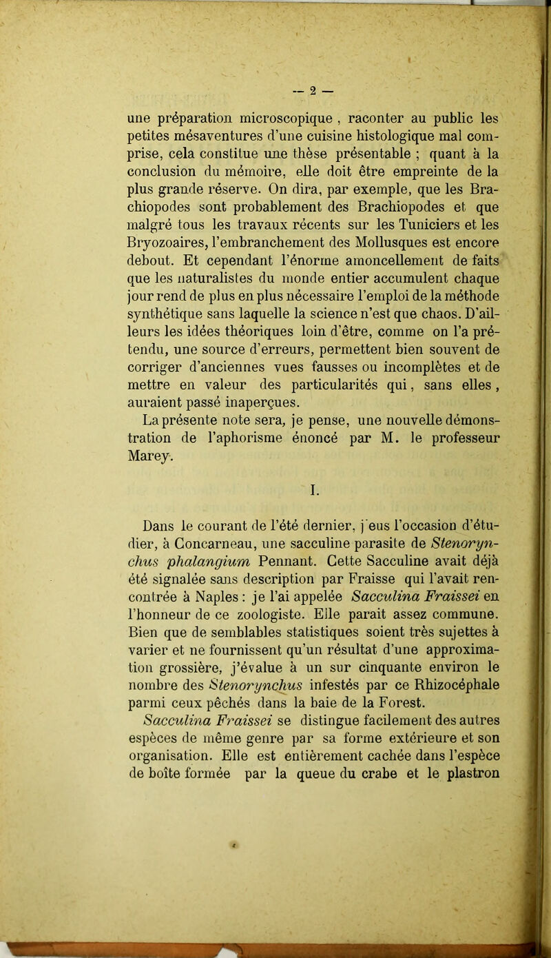 une préparation microscopique , raconter au public les petites mésaventures d’une cuisine histologique mal com- prise, cela constitue une thèse présentable ; quant à la conclusion du mémoire, elle doit être empreinte de la plus grande réserve. On dira, par exemple, que les Bra- chiopodes sont probablement des Brachiopodes et que malgré tous les travaux récents sur les Tuniciers et les Bryozoaires, l’embranchement des Mollusques est encore debout. Et cependant l’énorme amoncellement de faits que les naturalistes du monde entier accumulent chaque jour rend de plus en plus nécessaire l’emploi de la méthode synthétique sans laquelle la science n’est que chaos. D’ail- leurs les idées théoriques loin d’être, comme on l’a pré- tendu, une source d’erreurs, permettent bien souvent de corriger d’anciennes vues fausses ou incomplètes et de mettre en valeur des particularités qui, sans elles , auraient passé inaperçues. La présente note sera, je pense, une nouvelle démons- tration de l’aphorisme énoncé par M. le professeur Marey. 1. Dans le courant de l’été dernier, j’eus l’occasion d’étu- dier, à Concarneau, une sacculine parasite de Stenoryn- chus plialangium Pennant. Cette Sacculine avait déjà été signalée sæis description par Fraisse qui l’avait ren- contrée à Naples ; je l’ai appelée Sacculina Fraissei en l’honneur de ce zoologiste. Elle parait assez commune. Bien que de semblables statistiques soient très sujettes à varier et ne fournissent qu’un résultat d’une approxima- tion grossière, j’évalue à un sur cinquante environ le nombre des Stenorynchus infestés par ce Rhizocéphale parmi ceux pêchés dans la baie de la Forest. Sacculina Fraissei se distingue facilement des autres espèces de même genre par sa forme extérieure et son organisation. Elle est entièrement cachée dans l’espèce de boîte formée par la queue du crabe et le plastron