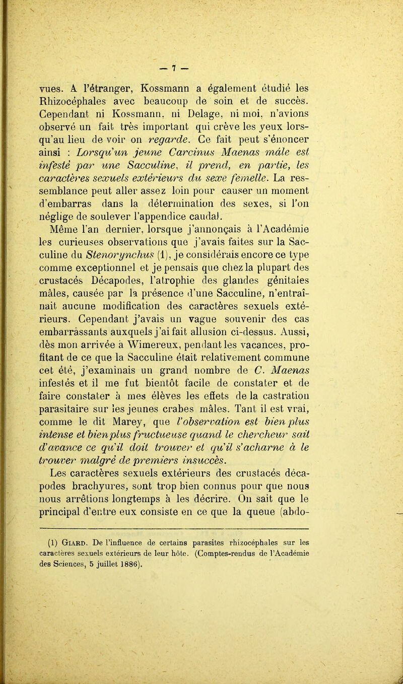 vues. A. l’étranger, Kossmann a également étudié les Rliizocéphales avec beaucoup de soin et de succès. Cependant ni Kossmann, ni Delage, ni moi, n’avions observé un fait très important qui crève les yeux lors- qu’au lieu de voir on regarde. Ce fait peut s’énoncer ainsi : Lorsqu'un jeune Carcinus Maenas mâle est infesté par une Sacculine, il prend, en partie, les caractères sexuels extérieurs du sexe femelle. La res- semblance peut aller assez loin pour causer un moment d’embarras dans la détermination des sexes, si l’on néglige de soulever l’appendice caudal. Même l’an dernier, lorsque j’annonçais à l’Académie les curieuses observations que j’avais faites sur la Sac- culine du Stenorynchus (1), je considérais encore ce type comme exceptionnel et je pensais que chez la plupart des crustacés Décapodes, l’atrophie des glandes génitales mâles, causée par la présence d’une Sacculine, n’entraî- nait aucune modification des caractères sexuels exté- rieurs. Cependant j’avais un vague souvenir des cas embarràssants auxquels j’ai fait allusion ci-dessus. Aussi, dès mon arrivée à Wimereux, pendant les vacances, pro- fitant de ce que la Sacculine était relativement commune cet été, j’examinais un grand nombre de C. Maenas infestés et il me fut bientôt facile de constater et de faire constater à mes élèves les efîets de la castration parasitaire sur les jeunes crabes mâles. Tant il est vrai, comme le dit Marey, que l’observation est bien plus intense et bienplus fructueuse quand le chercheur sait d’avance ce qu’il doit trouver et qu’il s’acharne à le trouver malgré de premiers insuccès. Les caractères sexuels extérieurs des crustacés déca- podes brachyures, sont trop bien connus pour que nous nous arrêtions longtemps à les décrire. On sait que le principal d’entre eux consiste en ce que la queue (abdo- (1) Giard. De l’influence de certains parasites rhizocéphales sur les caractères sexuels extérieurs de leur hôte. (Comptes-rendus de l’Académie des Sciences, 5 juillet 1886).