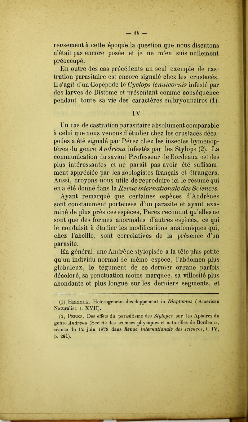reusement à cette époque la question que nous discutons n’était pas encore posée et je ne m’en suis nullement préoccupé. En outre des cas précédents un seul exemple de cas- tration parasitaire est encore signalé chez les crustacés. 11 s’agit d’un Copépode le Cyclops lenuicornis infesté par des larves de Distome et présentant comme conséquence pendant toute sa vie des caractères embryonnaires (1). IV Un cas de castration parasitaire absolument comparable à celui que nous venons d’étudier chez les crustacés déca- podes a été signalé par Pérez chez les insectes hyménop- tères du genre Andrena infestés par les Stylops (2). La communication du savant Professeur de Bordeaux est des plus intéressantes et ne paraît pas avoir été suffisam- ment appréciée par les zoologistes français et étrangers. Aussi, croyons-nous utile de reproduire ici le résumé qui en a été donné dans la Revue internationale des Sciences. Ayant remarqué que certaines espèces d’Andrèiies sont constamment porteuses d’un parasite et ayant exa- miné de plus près ces espèces, Perez reconnut qu’elles ne sont que des formes anormales d’autres espèces, ce qui le conduisit à étudier les modifications anatomiques qui, chez l’abeille, sont corrélatives de la présence d’un parasite. En général, une Andrène stylopisée a la tête plus petite qu’un individu normal de même espèce, l’abdomen plus globuleux,- le tégument de ce dernier organe parfois décoloré, sa ponctuation moins marquée, sa villosité plus abondante et plus longue sur les derniers segments, et (1) Herkick. HeterogeDetic développement in Diaplomus (American Naturalist, t. XVII). ('ij Perez. Des effets du parasitisme des Slylope.<! stir les Apiaires du genre Andrena (Société des sciences physiques et naturelles de Bordeaux, séance du 12 juin 1879 dans Revue internationale des sciences, t. IV, p. 281).