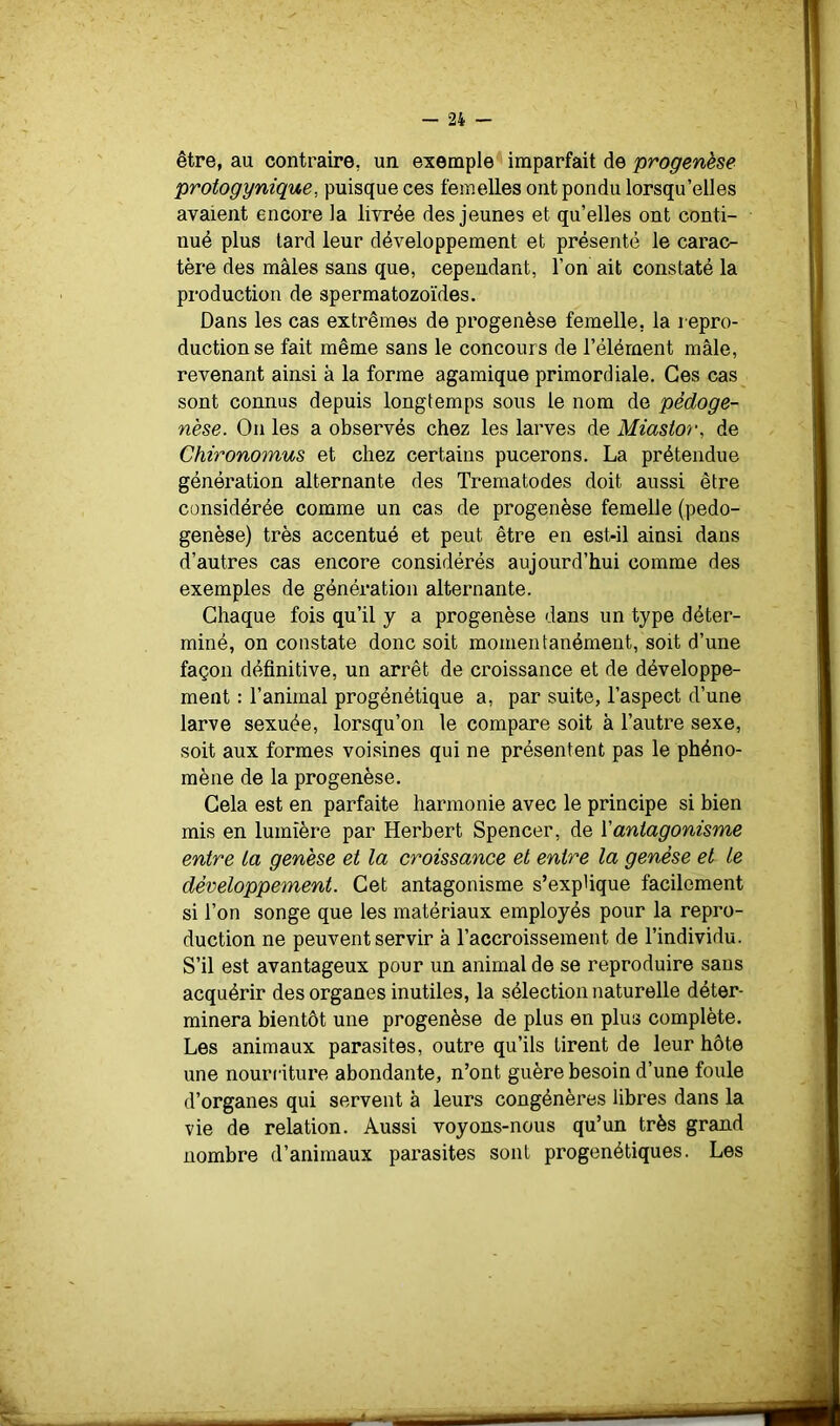 être, au contraire, un exemple imparfait de progenèse protogynique, puisque ces femelles ont pondu lorsqu’elles avaient encore la livrée des jeunes et qu’elles ont conti- nué plus tard leur développement et présenté le carac- tère des mâles sans que, cependant, l’on ait constaté la production de spermatozoïdes. Dans les cas extrêmes de progenèse femelle, la repro- duction se fait même sans le concours de l’élément mâle, revenant ainsi à la forme agamique primordiale. Ces cas sont connus depuis longtemps sous le nom de pèdoge- nèse. On les a observés chez les larves de Miastor, de Chironomus et chez certains pucerons. La prétendue génération alternante des Trematodes doit aussi être considérée comme un cas de progenèse femelle (pedo- genèse) très accentué et peut être en est-il ainsi dans d’autres cas encore considérés aujourd’hui comme des exemples de génération alternante. Chaque fois qu’il y a progenèse dans un type déter- miné, on constate donc soit momentanément, soit d’une façon définitive, un arrêt de croissance et de développe- ment : l’animal progénétique a, par suite, l’aspect d’une larve sexuée, lorsqu’on le compare soit à l’autre sexe, soit aux formes voisines qui ne présentent pas le phéno- mène de la progenèse. Gela est en parfaite harmonie avec le principe si bien mis en lumière par Herbert Spencer, de Y antagonisme entre ta genèse et la croissance et entre la genèse et le développement. Cet antagonisme s’explique facilement si l’on songe que les matériaux employés pour la repro- duction ne peuvent servir à l’accroissement de l’individu. S’il est avantageux pour un animal de se reproduire sans acquérir des organes inutiles, la sélection naturelle déter- minera bientôt une progenèse de plus en plus complète. Les animaux parasites, outre qu’ils tirent de leur hôte une nouri'iture abondante, n’ont guère besoin d’une foule d’organes qui servent à leurs congénères libres dans la vie de relation. Aussi voyons-nous qu’un très grand nombre d’animaux parasites sont progenétiques. Les