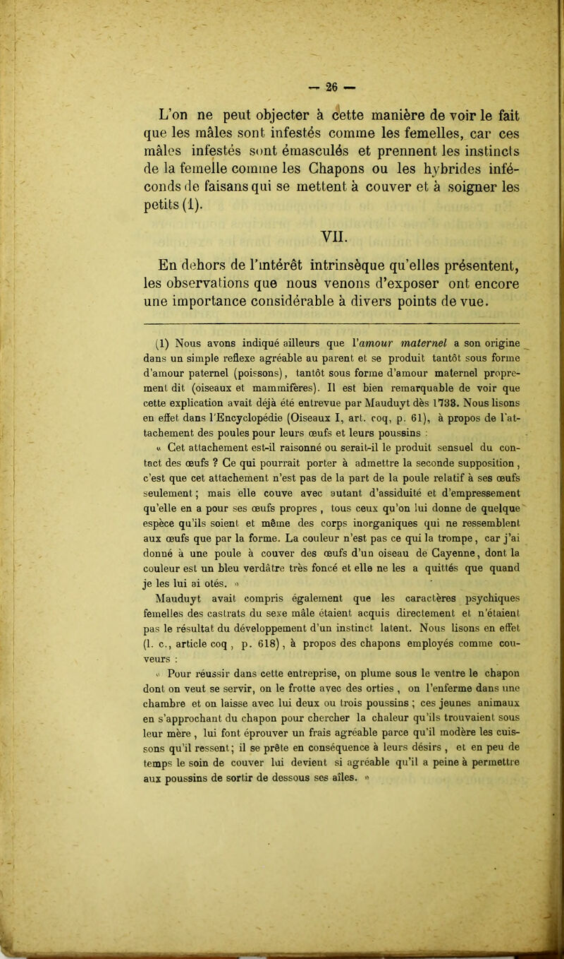 L’on ne peut objecter à c'ette manière de voir le fait que les mâles sont infestés comme les femelles, car ces mâles infestés sont émasculés et prennent les instincts de la femelle comme les Chapons ou les hybrides infé- conds de faisans qui se mettent à couver et à soigner les petits (1). VII. En dehors de l’intérêt intrinsèque qu’elles présentent, les observations que nous venons d’exposer ont encore une importance considérable à divers points de vue. (1) Nous avons indiqué ailleurs que Vamour maternel a son origine dans un simple reflexe agréable au parent et se produit tantôt sous forme d’amour paternel (poissons), tantôt sous forme d’amour maternel propre- ment dit (oiseaux et mammifères). Il est bien remarquable de voir que cette explication avait déjà été entrevue par Mauduyt dès 1738. Nous lisons en effet dans l'Encyclopédie (Oiseaux I, art. roq, p. 61), à propos de l'at- tacbement des poules pour leurs œufs et leurs poussins : « Cet attachement est-il raisonné ou serait-il le produit sensuel du con- tact des œufs ? Ce qui pourrait porter à admettre la seconde supposition, c’est que cet attachement n’est pas de la part de la poule relatif à ses œufs seulement ; mais elle couve avec autant d’assiduité et d’empressement qu’elle en a pour ses œufs propres , tous ceux qu’on lui donne de quelque espèce qu’ils soient et même des corps inorganiques qui ne ressemblent aux œufs que par la forme. La couleur n’est pas ce qui la trompe, car J’ai donné à une poule à couver des œufs d’un oiseau de Cayenne, dont la couleur est un bleu verdâtre très foncé et elle ne les a quittés que quand je les lui ai otés. ■> Mauduyt avait compris également que les caractères psychiques femelles des castrats du sexe mâle étaient acquis directement et n’étaient pas le résultat du développement d’un instinct latent. Nous lisons en effet (1. c., article coq , p. 618), à propos des chapons employés comme cou- veurs ; Pour réussir dans cette entreprise, on plume sous le ventre le chapon dont on veut se servir, on le frotte avec des orties , on l’enferme dans une chambre et on laisse avec lui deux ou trois poussins ; ces jeunes animaux en s’approchant du chapon pour chercher la chaleur qu’ils trouvaient sous leur mère , lui font éprouver un frais agréable parce qu'il modère les cuis- sons qu’il ressent; il se prête en conséquence à leurs désirs , et en peu de temps le soin de couver lui devient si agréable qu’il a peine à permettre aux poussins de sortir de dessous ses ailes. •>