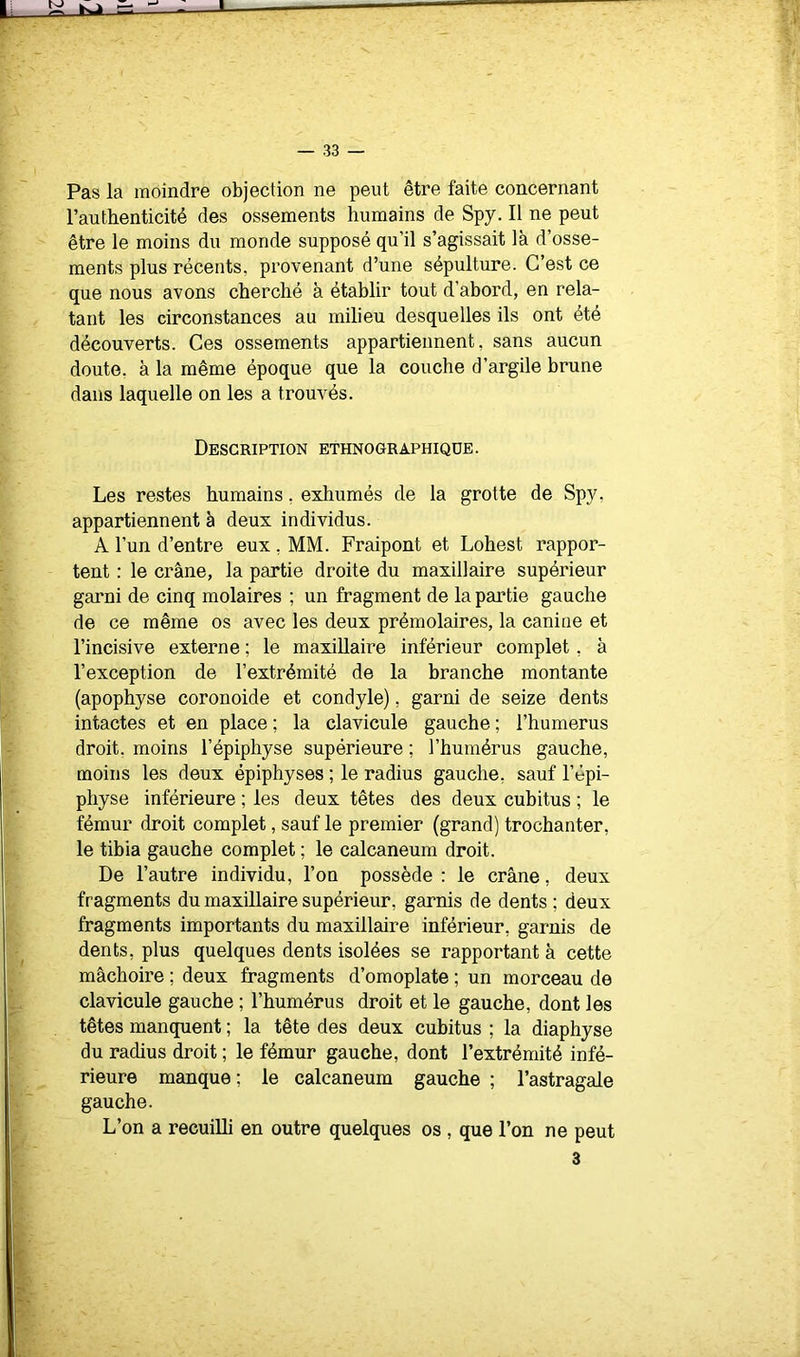 Pas la moindre objection ne peut être faite concernant l’authenticité des ossements humains de Spy. Il ne peut être le moins du monde supposé qu’il s’agissait là d’osse- ments plus récents, provenant d’une sépulture. C’est ce que nous avons cherché à établir tout d’abord, en rela- tant les circonstances au milieu desquelles ils ont été découverts. Ces ossements appartiennent, sans aucun doute, à la même époque que la couche d’argile brune dans laquelle on les a trouvés. Description ethnographique. Les restes humains, exhumés de la grotte de Spy, appartiennent à deux individus. A l’un d’entre eux , MM. Fraipont et Lohest rappor- tent : le crâne, la partie droite du maxillaire supérieur garni de cinq molaires ; un fragment de la partie gauche de ce même os avec les deux prémolaires, la canine et l’incisive externe ; le maxillaire inférieur complet, à l’exception de l’extrémité de la branche montante (apophyse coronoide et condyle), garni de seize dents intactes et en place ; la clavicule gauche ; l’humerus droit, moins l’épiphyse supérieure ; l’humérus gauche, moins les deux épiphyses ; le radius gauche, sauf l’épi- physe inférieure ; les deux têtes des deux cubitus ; le fémur droit complet, sauf le premier (grand) trochanter, le tibia gauche complet ; le calcanéum droit. De l’autre individu, l’on possède : le crâne, deux fragments du maxillaire supérieur, garnis de dents ; deux fragments importants du maxillaire inférieur, garnis de dents, plus quelques dents isolées se rapportant à cette mâchoire ; deux fragments d’omoplate ; un morceau de clavicule gauche ; l’humérus droit et le gauche, dont les têtes manquent ; la tête des deux cubitus ; la diaphyse du radius droit ; le fémur gauche, dont l’extrémité infé- rieure manque ; le calcanéum gauche ; l’astragale gauche. L’on a recuilli en outre quelques os , que l’on ne peut 3