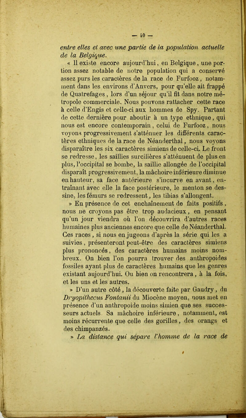 entre elles et arec une partie de la population actuelle de la Belgique. « 11 existe encore aujourd’hui, en Belgique, une por- tion assez notable de notre population qui a conservé assez purs les caractères de la race do Furfooz, notam- ment dans les environs d’Anvers, pour qu’elle ait frappé de Quatrefages , lors d’un séjour qu’il fit dans notre mé- tropole commerciale. Nous pouvons rattacher cette race à celle d’Engis et celle-ci aux hommes de Spy. Partant de cette dernière pour aboutir à un type ethnique, qui nous est encore contemporain, celui de Furfooz, nous voyons progressivement s’atténuer les différents carac- tères ethniques de la race de Néanderthal, nous voyons disparaître les six caractères simiens de celle-ci. Le front se redresse, les saillies surcilières s’atténuent de plus en plus, l’occipital se bombe, la saillie allongée de l’occipital disparaît progressivement, la mâchoire inférieure diminue en hauteur, sa face antérieure s’incurve en avant, en- traînant avec elle la face postérieure, le menton se des- sine, les fémurs se redressent, les tibias s’allongent. » En présence de cet enchaînement de faits positifs , nous ne croyons pas être trop audacieux, en pensant qu’un jour viendra où l’on découvrira d’autres races humaines plus anciennes encore que celle de Néanderthal. Ces races , si nous en jugeons d’après la série qui les a suivies , présenteront peut-être des caractères simiens plus prononcés, des caractères humains moins nom- breux. On bien l’on pourra trouver des anthropoides fossiles ayant plus de caractères humains que les genres existant aujourd’hui. Ou bien on rencontrera, à la fois, et les uns et les autres. » D’un autre côté, la découverte faite par Gaudry, du Dryopithecus Fontanii du Miocène moyen, nous met en présence d’un anthropoide moins simien que ses succes- seurs actuels. Sa mâchoire inférieure, notamment, est moins récurrente que celle des gorilles, des orangs et des chimpanzés. » La distance qui sépare l’homme de la race de ê