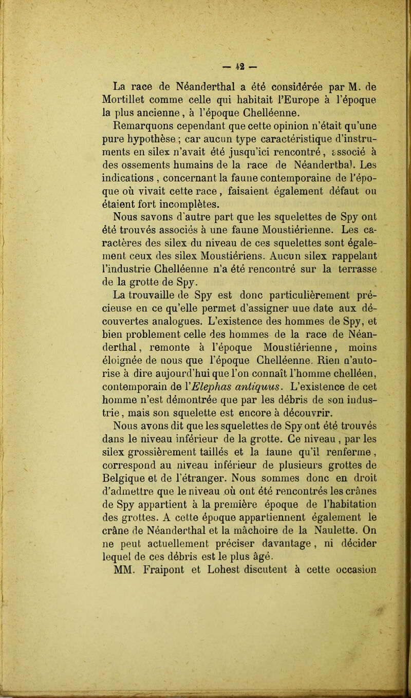 La race de Néanderthal a été considérée par M. de Mortiilet comme celle qui habitait l’Europe à l’époque la plus ancienne, à l’époque Ghelléenne. Remarquons cependant que cette opinion n’était qu’une pure hypothèse ; car aucun type caractéristique d’instru- ments en silex n’avait été jusqu’ici rencontré, associé à des ossements humains de la race de Néandertba). Les indications , concernant la faune contemporaine de l’épo- que où vivait cette race, faisaient également défaut ou étaient fort incomplètes. Nous savons d'autre part que les squelettes de Spy ont été trouvés associés à une faune Moustiérienne. Les ca- ractères des silex du niveau de ces squelettes sont égale- ment ceux des silex Moustiériens. Aucun silex rappelant l’industrie Ghelléenne n’a été rencontré sur la terrasse de la grotte de Spy. La trouvaille de Spy est donc particulièrement pré- cieuse en ce qu’elle permet d’assigner uue date aux dé- couvertes analogues. L’existence des hommes de Spy, et bien problement celle des hommes de la race de Néan- derthal , remonte à l’époque Moustiérienne, moins éloignée de nous que l’époque Ghelléenne. Rien n’auto- rise à dire aujourd’hui que l’on connaît l’homme chelléen, contemporain de VElephas antiquus. L’existence de cet homme n’est démontrée que par les débris de son indus- trie , mais son squelette est encore à découvrir. Nous avons dit que les squelettes de Spy ont été trouvés dans le niveau inférieur de la grotte. Ge niveau , par les silex grossièrement taillés et la laune qu’il renferme, correspond au niveau inférieur de plusieurs grottes de Belgique et de l’étranger. Nous sommes donc en droit d’admettre que le niveau où ont été rencontrés les crânes de Spy appartient à la première époque de l’habitation des grottes. A cette époque appartiennent également le crâne de Néanderthal et la mâchoire de la Naulette. On ne peut actuellement préciser davantage, ni décider lequel de ces débris est le plus âgé. MM. Fraipont et Lohest discutent à cette occasion