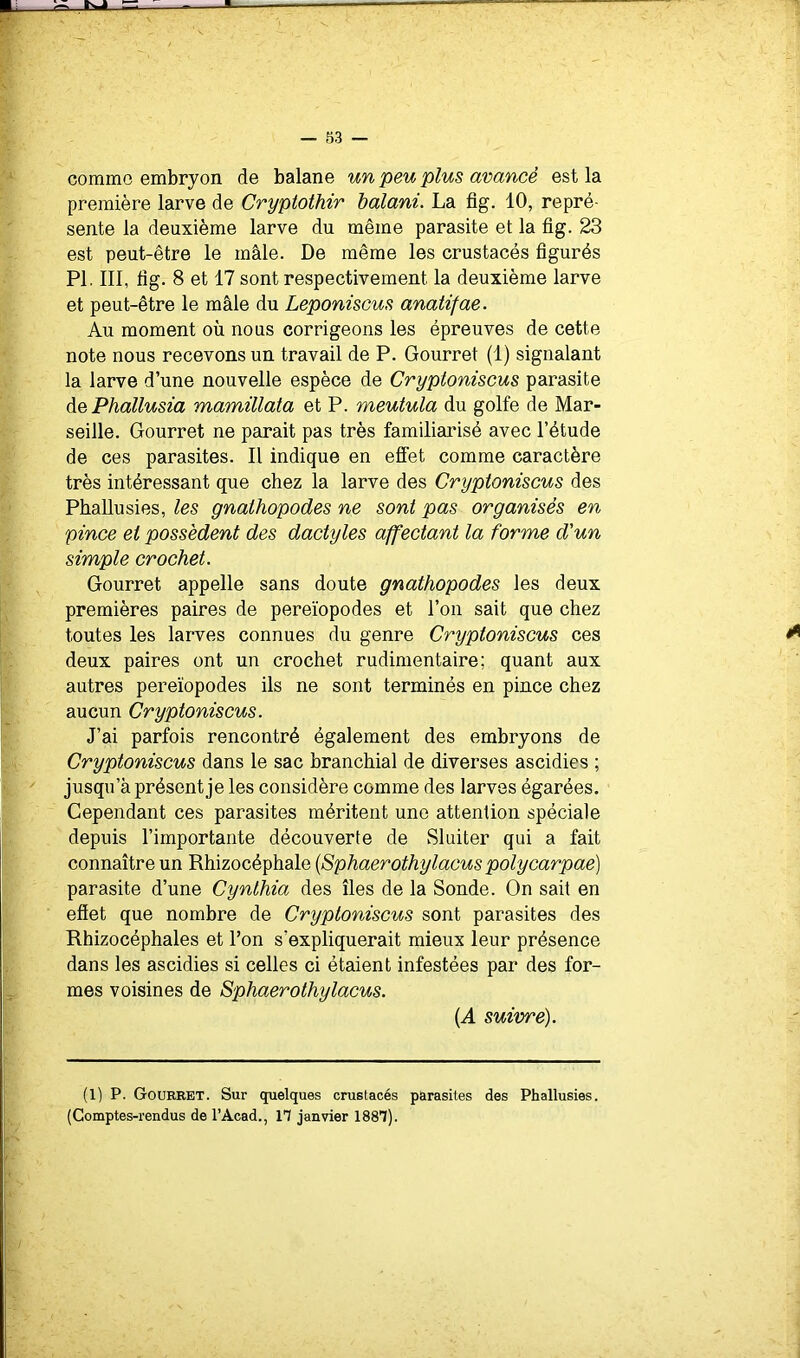 comme embryon de balane un peu plus avancé est la première larve de Cryptothir halani. La fig. 10, repré- sente la deuxième larve du même parasite et la fig. 23 est peut-être le mâle. De même les crustacés figurés PI. III, fig. 8 et 17 sont respectivement la deuxième larve et peut-être le mâle du Leponiscus anatifae. Au moment où nous corrigeons les épreuves de cette note nous recevons un travail de P. Gourret (1) signalant la larve d’une nouvelle espèce de Cryptoniscus parasite àePhallusia mamillata et P. meutula du golfe de Mar- seille. Gourret ne parait pas très familiarisé avec l’étude de ces parasites. Il indique en effet comme caractère très intéressant que chez la larve des Cryptoniscus des Phallusies, les gnathopodes ne sont pas organisés en pince et possèdent des dactyles affectant la forme d'un simple crochet. Gourret appelle sans doute gnathopodes les deux premières paires de pereïopodes et l’on sait que chez toutes les larves connues du genre Cryptoniscus ces deux paires ont un crochet rudimentaire; quant aux autres pereïopodes ils ne sont terminés en pince chez aucun Cryptoniscus. J’ai parfois rencontré également des embryons de Cryptoniscus dans le sac branchial de diverses ascidies ; jusqu’à présent je les considère comme des larves égarées. Cependant ces parasites méritent une attention spéciale depuis l’importante découverte de wSluiter qui a fait connaître un Rhizocéphale {Sphaerothylacus polycarpaë) parasite d’une Cynthia des îles de la Sonde. On sait en effet que nombre de Cryptoniscus sont parasites des Rhizocéphales et l’on s’expliquerait mieux leur présence dans les ascidies si celles ci étaient infestées par des for- mes voisines de Sphaerothylacus. {A suivre). (1) P. Gourret. Sur quelques crustacés parasites des Phallusies. (Comptes-rendus de l’Acad., 17 janvier 1887).