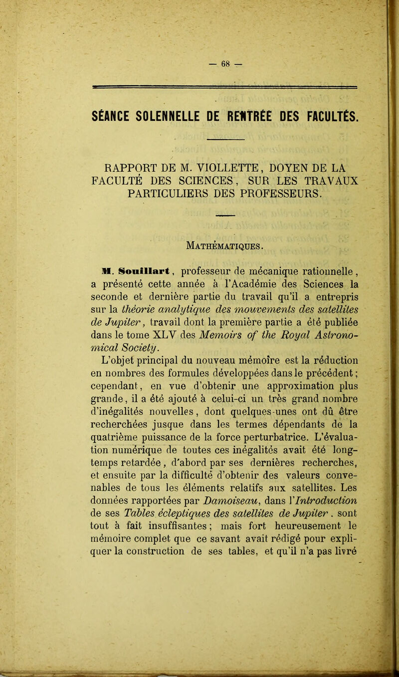 SÉANCE SOLENNELLE DE REUTRÉE DES FACULTÉS. RAPPORT DE M. VIOLLETTE, DOYEN DE LA FACULTÉ DES SCIENCES, SUR LES TRAVAUX PARTICULIERS DES PROFESSEURS. Mathématiques. M. Souillart, professeur de mécanique rationnelle , a présenté cette année à l’Académie des Sciences la seconde et dernière partie du travail qu’il a entrepris sur la théorie analytique des mouvements des satellites de Jupiter, travail dont la première partie a été publiée dans le tome XLV des Memoirs of the Royal Aslrono- mical Society. L’objet principal du nouveau mémoire est la réduction en nombres des formules développées dans le précédent ; cependant, en vue d’obtenir une approximation plus grande, il a été ajouté à celui-ci un très grand nombre d’inégalités nouvelles, dont quelques-unes ont dû être recherchées jusque dans les termes dépendants de la quatrième puissance de la force perturhatrice. L’évalua- tion numérique de toutes ces inégalités avait été long- temps retardée, d'abord par ses dernières recherches, et ensuite par la difficulté d’obtenir des valeurs conve- nables de tous les éléments relatifs aux satellites. Les données rapportées par Damoiseau, dans VIntroduction de ses Tables écleptiques des satellites de Jupiter . sont tout à fait insuffisantes ; mais fort heureusement le mémoire complet que ce savant avait rédigé pour expli- quer la construction de ses tables, et qu’il n’a pas livré