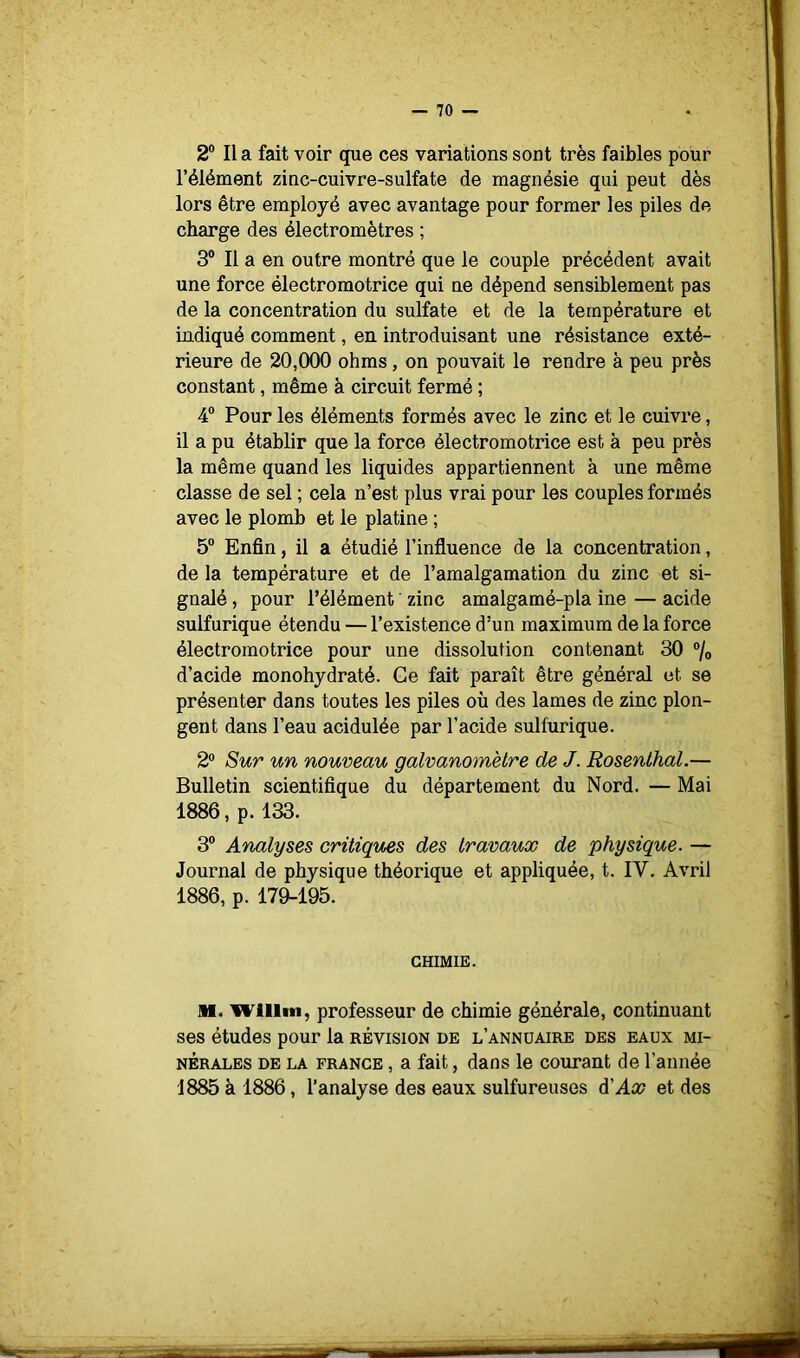 2° Il a fait voir que ces variations sont très faibles pour l’élément zinc-cuivre-sulfate de magnésie qui peut dès lors être employé avec avantage pour former les piles de charge des électromètres ; 3® Il a en outre montré que le couple précédent avait une force électromotrice qui ne dépend sensiblement pas de la concentration du sulfate et de la température et indiqué comment, en introduisant une résistance exté- rieure de 20,000 ohms, on pouvait le rendre à peu près constant, même à circuit fermé ; 4“ Pour les éléments formés avec le zinc et le cuivre, il a pu établir que la force électromotrice est à peu près la même quand les liquides appartiennent à une même classe de sel ; cela n’est plus vrai pour les couples formés avec le plomb et le platine ; 5° Enfin, il a étudié l’influence de la concentration, de la température et de l’amalgamation du zinc et si- gnalé , pour l’élément zinc amalgamé-pla ine — acide sulfurique étendu — l’existence d’un maximum de la force électromotrice pour une dissolution contenant 30 ®/o d’acide monohydraté. Ce fait paraît être général et se présenter dans toutes les piles où des lames de zinc plon- gent dans l’eau acidulée par l’acide sulfurique. 2® Sur un nouveau galvanomètre de J. Rosenthal.— Bulletin scientifique du département du Nord. — Mai 1886, p. 133. 3® Analyses critiques des travaux de physique. — Journal de physique théorique et appliquée, t. IV. Avril 1886, p. 179-195. CHIMIE. 11. willm, professeur de chimie générale, continuant ses études pour la révision de l’anndaire des eaux mi- nérales DE LA FRANCE, a fait, dans le courant de l’année 1885 à 1886, l’analyse des eaux sulfureuses d'Ax et des