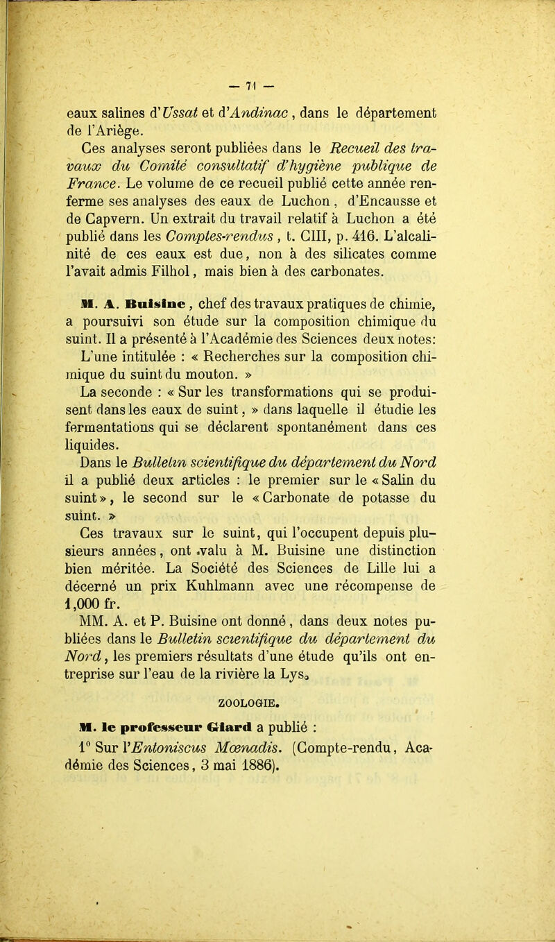 eaux salines à'Ussat et à'Andinac, dans le département de l’Ariège. Ces analyses seront publiées dans le Recueil des tra- vaux du Comité consultatif d’hygiène publique de France. Le volume de ce recueil publié cette année ren- ferme ses analyses des eaux de Luchon , d’Encausse et de Gapvern. Un extrait du travail relatif à Luchon a été publié dans les Comptes-rendus, t. GUI, p. 416. L’alcali- nité de ces eaux est due, non à des silicates comme l’avait admis Filhol, mais bien à des carbonates. M. A. Bnlsine, chef des travaux pratiques de chimie, a poursuivi son étude sur la composition chimique du suint. Il a présenté à l’Académie des Sciences deux notes: L’une intitulée : « Recherches sur la composition chi- mique du suint du mouton. » La seconde : « Sur les transformations qui se produi- sent dans les eaux de suint. » dans laquelle il étudie les fermentations qui se déclarent spontanément dans ces liquides. Dans le Bulletin scientifique du département du Nord il a publié deux articles : le premier sur le « Salin du suint », le second sur le « Garbonate de potasse du suint. Ges travaux sur le suint, qui l’occupent depuis plu- sieurs années, ont .valu à M. Buisine une distinction bien méritée. La Société des Sciences de Lille lui a décerné un prix Kuhlmann avec une récompense de 1,000 fr. MM. A. et P. Buisine ont donné, dans deux notes pu- bliées dans le Bulletin scientifique du département du Nord, les premiers résultats d’une étude qu’ils ont en- treprise sur l’eau de la rivière la Lyso ZOOLOGIE. M. le professeur dard a publié : V Sur l’Fntoniscus Moenadis. (Gompte-rendu, Aca- démie des Sciences, 3 mai 1886).