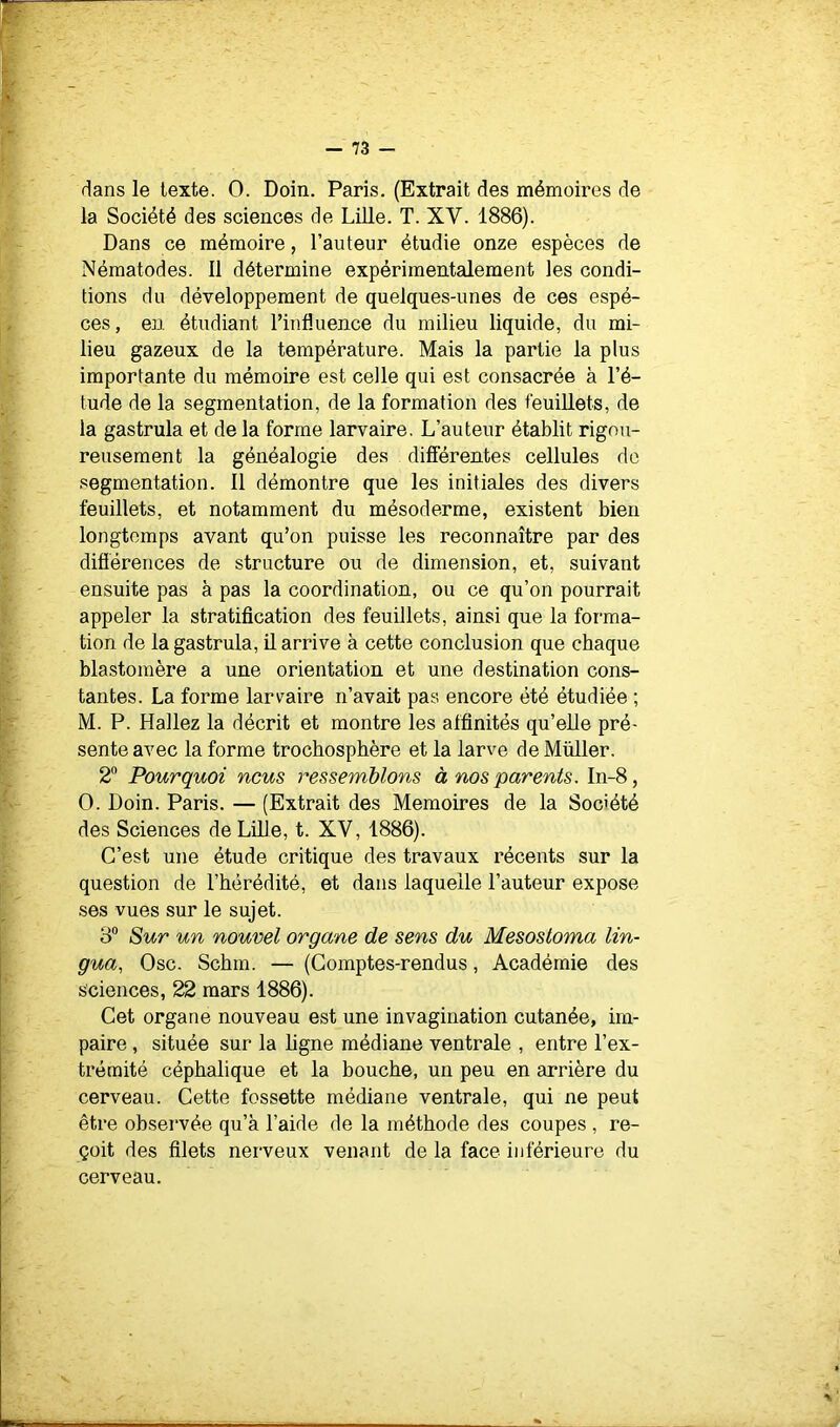 dans le texte. 0. Doin. Paris. (Extrait des mémoires de la Société des sciences de Lille. T. XV. 1886). Dans ce mémoire, l’auteur étudie onze espèces de Nématodes. Il détermine expérimentalement les condi- tions du développement de quelques-unes de ces espè- ces, en étudiant l’influence du milieu liquide, du mi- lieu gazeux de la température. Mais la partie la plus importante du mémoire est celle qui est consacrée à l’é- tude de la segmentation, de la formation des feuillets, de la gastrula et de la forme larvaire. L’auteur établit rigou- reusement la généalogie des différentes cellules do segmentation. Il démontre que les initiales des divers feuillets, et notamment du mésoderme, existent bien longtemps avant qu’on puisse les reconnaître par des difiérences de structure ou de dimension, et, suivant ensuite pas à pas la coordination, ou ce qu’on pourrait appeler la stratification des feuillets, ainsi que la forma- tion de la gastrula, il arrive à cette conclusion que chaque blastomère a une orientation et une destination cons- tantes. La forme larvaire n’avait pas encore été étudiée ; M. P. Hallez la décrit et montre les affinités qu’elle pré- sente avec la forme trochospbère et la larve de Müller. 2® Pourquoi nous ressemblons à nos parents. In-8, 0. Doin. Paris. — (Extrait des Mémoires de la Société des Sciences de Lille, t. XV, 1886). C’est une étude critique des travaux récents sur la question de l’hérédité, et dans laquelle l’auteur expose ses vues sur le sujet. 3“ Sur un nouvel organe de sens du Mesosloma lin- gua, Ose. Schm. — (Comptes-rendus, Académie des sciences, 22 mars 1886). Cet organe nouveau est une invagination cutanée, im- paire , située sur la ligne médiane ventrale , entre l’ex- trémité céphalique et la bouche, un peu en arrière du cerveau. Cette fossette médiane ventrale, qui ne peut être observée qu’à l’aide de la méthode des coupes , re- çoit des filets nerveux venant de la face inférieure du cerveau.