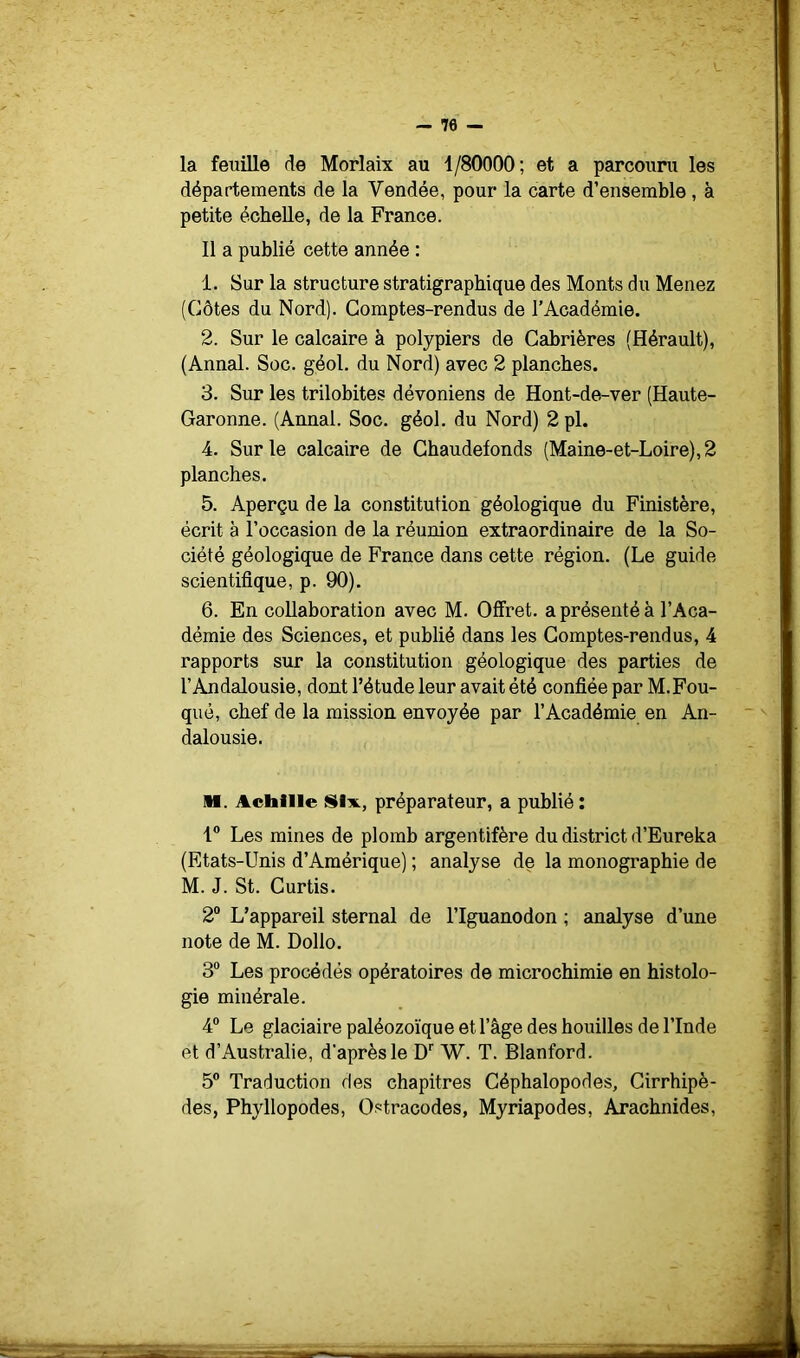 — 70 — la feuille de Morlaix au 1/80000; et a parcouru les départements de la Vendée, pour la carte d’ensemble , à petite échelle, de la France. 11 a publié cette année : 1. Sur la structure stratigraphique des Monts du Menez (Côtes du Nord). Comptes-rendus de l’Académie. 2. Sur le calcaire à polypiers de Cabrières (Hérault), (Annal. Soc. géol. du Nord) avec 2 planches. 3. Sur les trilobites dévoniens de Hont-de-ver (Haute- Garonne. (Annal. Soc. géol. du Nord) 2 pl. 4. Sur le calcaire de Ghaudeionds (Maine-et-Loire), 2 planches. 5. Aperçu de la constitution géologique du Finistère, écrit à l’occasion de la réunion extraordinaire de la So- ciété géologique de France dans cette région. (Le guide scientifique, p. 90). 6. En collaboration avec M. Offret. a présenté à l’Aca- démie des Sciences, et publié dans les Comptes-rendus, 4 rapports sur la constitution géologique des parties de l’Andalousie, dont l’étude leur avait été confiée par M.Fou- què, chef de la mission envoyée par l’Académie en An- dalousie. IH. Achille Six., préparateur, a publié : 1® Les mines de plomb argentifère du district d’Eureka (Etats-Unis d’Amérique) ; analyse de la monographie de M. J. St. Curtis. 2® L’appareil sternal de l’Iguanodon ; analyse d’une note de M. Dollo. 3® Les procédés opératoires de microchimie en histolo- gie minérale. 4® Le glaciaire paléozoïque et l’âge des houilles de l’Inde et d’Australie, d’après le D'' W. T. Blanford. 5® Traduction des chapitres Céphalopodes, Cirrhipè- des, Phyllopodes, Ostracodes, Myriapodes, Arachnides,