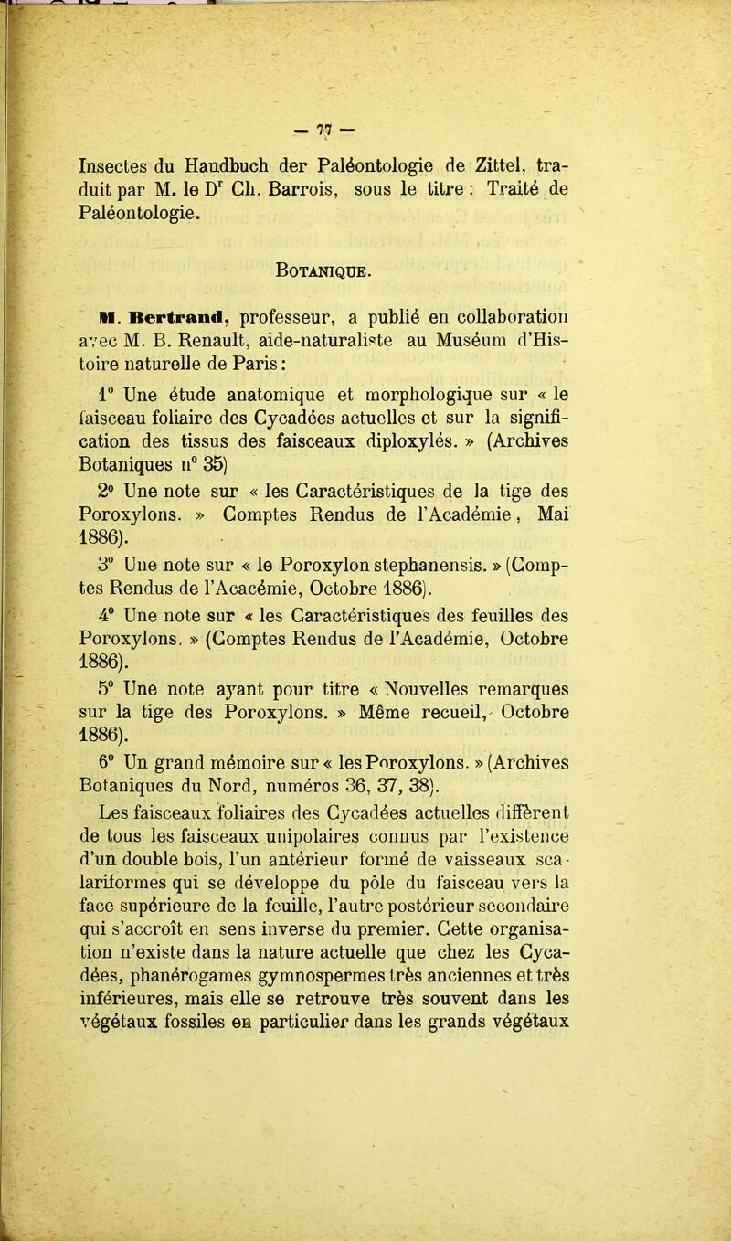 * Insectes du Handbuch der Paléontologie de Zittel, tra- t duit par M. le D”' Ch. Barrois, sous le titre: Traité de ' Paléontologie. I ; Botanique. ’ M. Bertrand, professeur, a publié en collaboration avec M. B. Renault, aide-naturaliste au Muséum d’His- ' toire naturelle de Paris : 1“ Une étude anatomique et morphologique sur « le i' laisceau foliaire des Cycadées actuelles et sur la signifi- / cation des tissus des faisceaux diploxylés. » (Archives Botaniques n® 35) 2® Une note sur « les Caractéristiques de la tige des ' Poroxylons. » Comptes Rendus de l’Académie, Mai 1886). 3® Une note sur « le Poroxylonstephanensis. » (Comp-  tes Rendus de l’Acacémie, Octobre 1886). 4® Une note sur « les Caractéristiques des feuilles des s Poroxylons, » (Comptes Rendus de l’Académie, Octobre 1886). f 5® Une note ayant pour titre « Nouvelles remarques 1 sur la tige des Poroxylons. » Même recueil,- Octobre I 1886). f - [ 6® Un grand mémoire sur « les Poroxylons. » (Archives . Botaniques du Nord, numéros 36, 37, 38). ; Les faisceaux foliaires des Cycadées actuelles diffèrent \ de tous les faisceaux unipolaires connus par l’existence d’un double bois, l’un antérieur formé de vaisseaux sca - - lariforraes qui se développe du pôle du faisceau vers la !’ face supérieure de la feuille, l’autre postérieur secondaire qui s’accroît en sens inverse du premier. Cette organisa- tion n’existe dans la nature actuelle que chez les Cyca- dées, phanérogames gymnospermes très anciennes et très inférieures, mais elle se retrouve très souvent dans les végétaux fossiles en particulier dans les grands végétaux