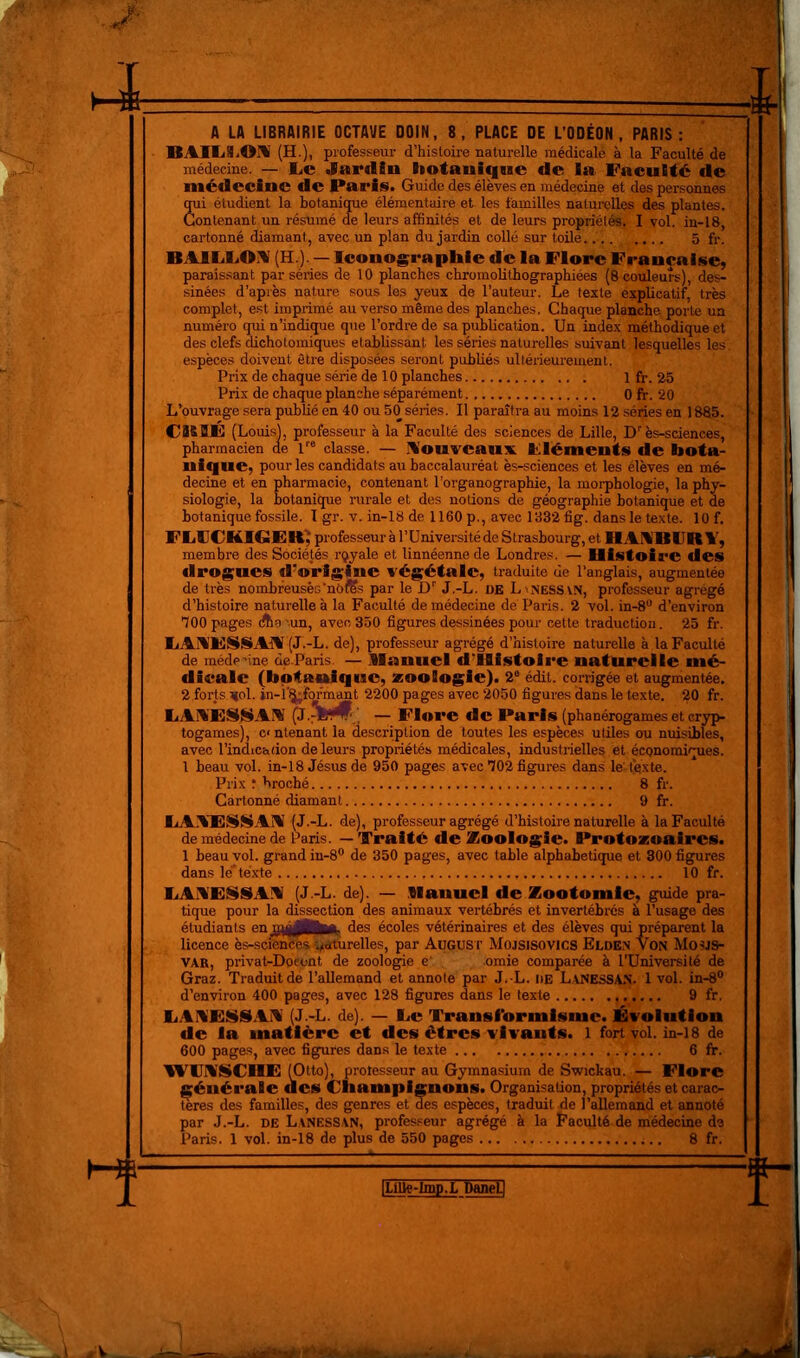 1 ^1. A LA LIBRAIRIE OCTAVE DOIN, 8, PLACE DE L’ODÉON , PARIS : BAUjSiOïl (H.), professeur d’histoire naturelle médicale à la Faculté de médecine. — 1.C Jardin liotaniqne de la Faculté de médecine de Paris. Guide des élèves en médecine et des personnes qui étudient la botanique élémentaire et les familles naturelles des plantes. Contenant un résumé de leurs affinités et de leurs propriétés. I vol. in-18, cartonné diamant, avec un plan du jardin collé sur toile. 5 fr. BAIIiLOIV (H.). — Iconographie dé la Flore Française, paraissant par séries de 10 planches chromoUthographiées (8 couleurs), des- sinées d’après nature sous les yeux de l’auteur. Le texte explicatif, très complet, est imprimé au verso même des planches. Chaque planche porte un numéro qui n’indique que l’ordre de sa publication. Un index méthodique et des clefs dichotomiques établissant les séries naturelles suivant lesquelles les. espèces doivent être disposées seront publiés ultérieurement. Prix de chaque série de 10 planches 1 fr. 25 Prix de chaque planche séparément 0 fr. 20 L’ouvrage sera publié en 40 ou 50 séries. Il paraîtra au moins 12 séries en 1885. CBBÉ (Louis), professeur à la Faculté des sciences de Lille, D’'ès-sciences, pharmacien de 1'* classe. — IVouvcauxt Fléments de bota- nique, pour les candidats au baccalauréat ès-sciences et les élèves en mé- decine et en pharmacie, contenant l’organographie, la morphologie, la phy- siologie, la botanique rurale et des notions de géographie botanique et de botanique fossile. I gr. v. in-18 de 1160 p., avec 1832 fig. dans le texte. 10 f. FIilJCKIGER' professeur à l’Université de Strasbourg, et HAIfBlJR Y, membre des Sociétés rqyale et linnéenne de Londres. — Histoire des drogues d’origine végétale, traduite de l’anglais, augmentée de très nombreusês'né^s par le D’' J.-L. de L'iNESSVN, professeur agrégé d’histoire naturelle à la Faculté de médecine dé Paris. 2 vol. in-8“ d’environ 100 pages dtia '-un, avec 350 figures dessinées pour cette traduction. 25 fr. FAYESSAIW (J.-L. de), professeur agrégé d’histoire naturelle à la Faculté de méderine de.Paris. — llanuel d’HIstoire naturelle nié- dieale (botanique, zoologie). 2° édit, corrigée et augmentée. 2 forts.vol. in-i'^fofmant 2200 pages avec 2050 figures dans le texte. 20 fr. liAYESSAA (J.^fel^' . — Flore de Paris (phanérogames et cryp- togames), c< ntenant la description de toutes les espèces utiles ou nuisibles, avec l’indication de leurs propriétés médicales, industrielles et économiques. 1 beau vol. in-18 Jésus de 950 pages avec 102 figures dans le' texte. Prix î broché 8 fr. Cartonné diamant 9 fr. EA.'tiESSAA (J.-L. de), professeur agrégé d’histoire naturelle à la Faculté de médecine de Paris. — Traité de Zoologie. Protozoaires. 1 beau vol. grand in-8® de 350 pages, avec table alphabétique et 300 figures dans le' té.xte 10 fr. EAY'ESSAA (J.-L. de). — .llanuel de Zootomie, guide pra- tique pour la dissection des animaux vertébrés et invertébrés a l’usage des étudiants écoles vétérinaires et des élèves qui préparent la licence ès-sciénttèsi^srtùrelles, par AuGUSr Mojsisovics Elden Von Moüjs- VAR, privat-Doeont de zoologie e' omie comparée à TUniversité de Graz. Traduit de l’allemand et annote par J.-L. de L.VNESSA.N. 1 vol. in-8® d’en'viron 400 pages, avec 128 figures dans le texte 9 fr. EAI%'Ei$§IAI%' (J.-L. de). — Ee Transformisme. Évolution de la matière et des êtres vivants, l fort vol. in-i8 de 600 pag®5, avec figures dans le texte 6 fr. 'lYFASCHE (Otto), professeur au Gymnasium de Swickau. — Flore générale des Champignons. Organisation, propriétés et carac- tères des familles, des genres et des espèces, traduit de l’allemand et annoté par J.-L. DE Lanessan, professeur agrégé à la Faculté de médecine de Paris. 1 vol. in-18 de plus de 550 pages 8 fr. . i t <1 1 ILiUe-lmp.L DaneU L. « L ■ /V i^ii^inrriÉiiV «