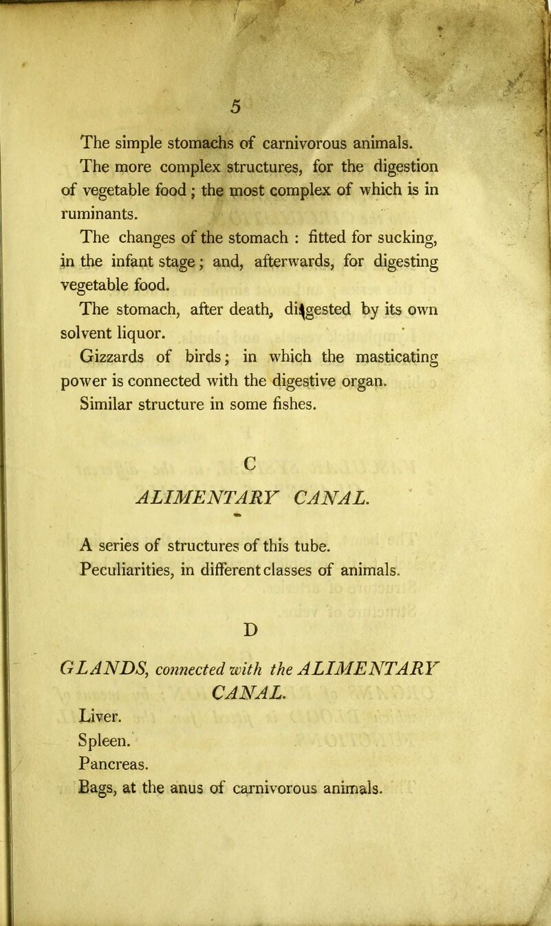 The simple stomachs of carnivorous animals. The more complex structures, for the digestion of vegetable food ; the most complex of which is in ruminants. The changes of the stomach : fitted for sucking, in the infant stage; and, afterwards, for digesting vegetable food. The stomach, after death, digested by its own solvent liquor. Gizzards of birds; in which the masticating power is connected with the digestive organ. Similar structure in some fishes. C ALIMENTARY CANAL. A series of structures of this tube. Peculiarities, in different classes of animals. D GLANDS, connected with the ALIMENTARY CANAL. Liver. Spleen. Pancreas. Bags, at the anus of carnivorous animals.