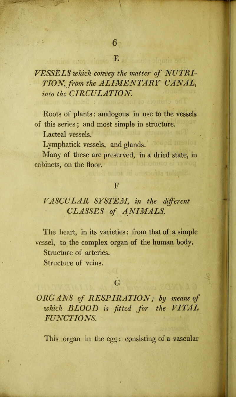 E VESSELS which convey the matter of NUTRI- TION, from the ALIMENTARY CANAL, into the CIRCULATION Roots of plants: analogous in use to the vessels of this series; and most simple in structure. Lacteal vessels. Lymphatick vessels, and glands. Many of these are preserved, in a dried state, in cabinets, on the floor. F VASCULAR SYSTEM, in the different CLASSES of ANIMALS. The heart, in its varieties: from that of a simple vessel, to the complex organ of the human body. Structure of arteries. Structure of veins. G ORGANS of RESPIRATION; by means of which BLOOD is fitted for the VITAL FUNCTIONS. This organ in the egg: consisting of a vascular