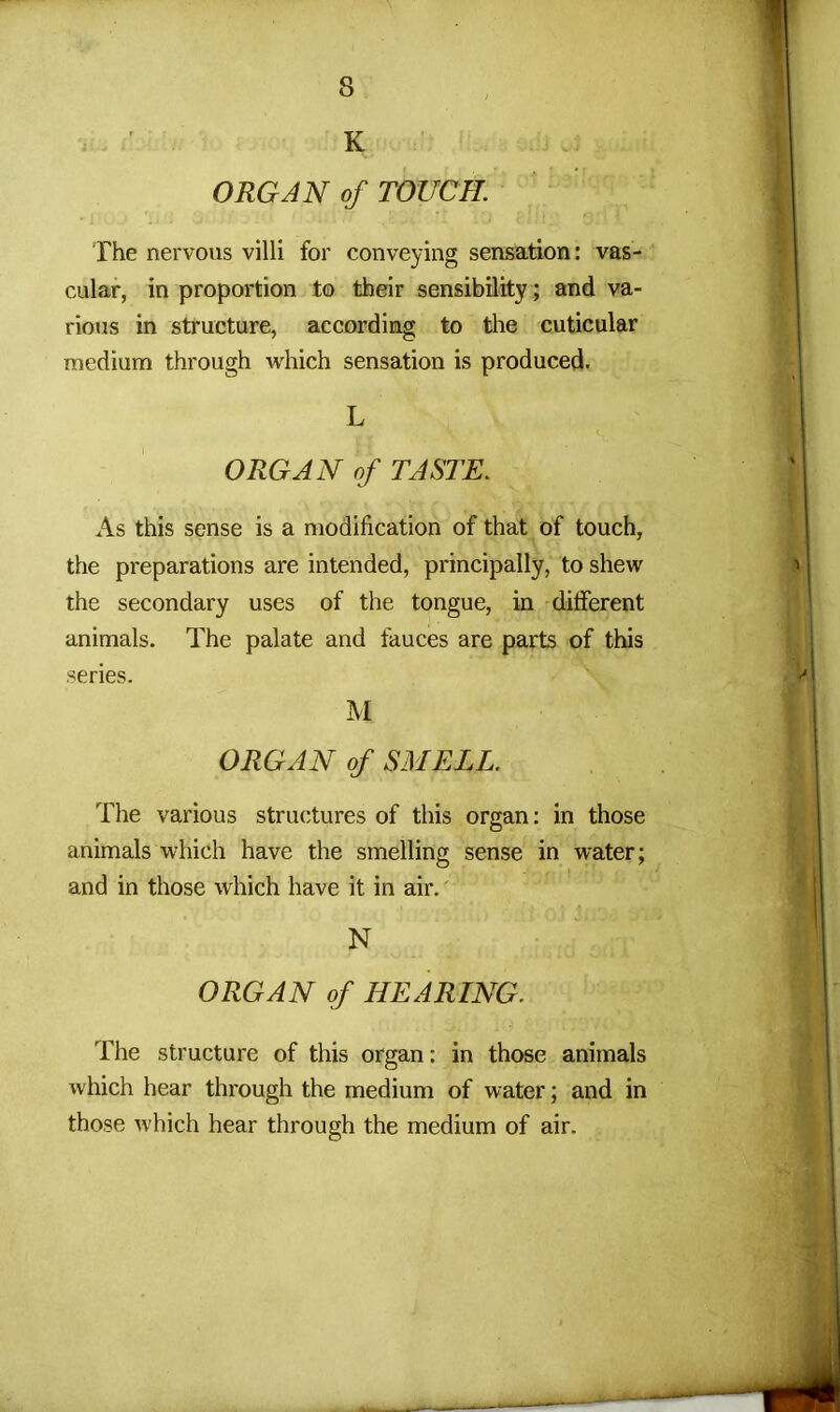 K ORGAN of TOUCH. The nervous villi for conveying sensation: vas- cular, in proportion to their sensibility; and va- rious in structure, according to the cuticular medium through which sensation is produced. L ORGAN of TASTE. As this sense is a modification of that of touch, the preparations are intended, principally, to shew the secondary uses of the tongue, in different animals. The palate and fauces are parts of this series. M ORGAN of SMELL. The various structures of this organ: in those animals which have the smelling sense in water; and in those which have it in air. N ORGAN of HEARING. The structure of this organ: in those animals which hear through the medium of water; and in those which hear through the medium of air.