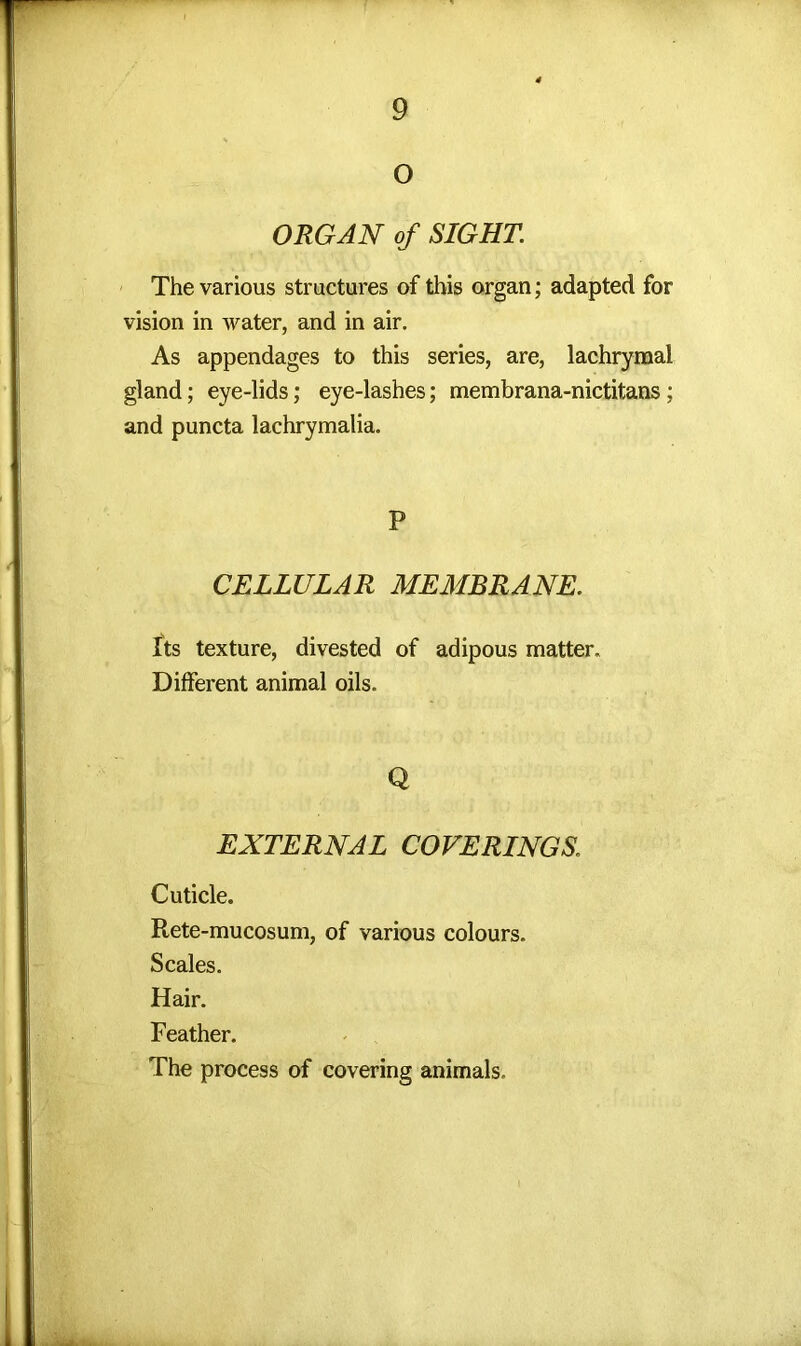 O ORGAN of SIGHT. The various structures of this organ; adapted for vision in water, and in air. As appendages to this series, are, lachrymal gland; eye-lids; eye-lashes; membrana-nictitans; and puncta lachrymalia. P CELLULAR MEMBRANE. Its texture, divested of adipous matter. Different animal oils. Q EXTERNAL COVERINGS1 Cuticle. Rete-mucosum, of various colours. Scales. Hair. Feather. The process of covering animals.