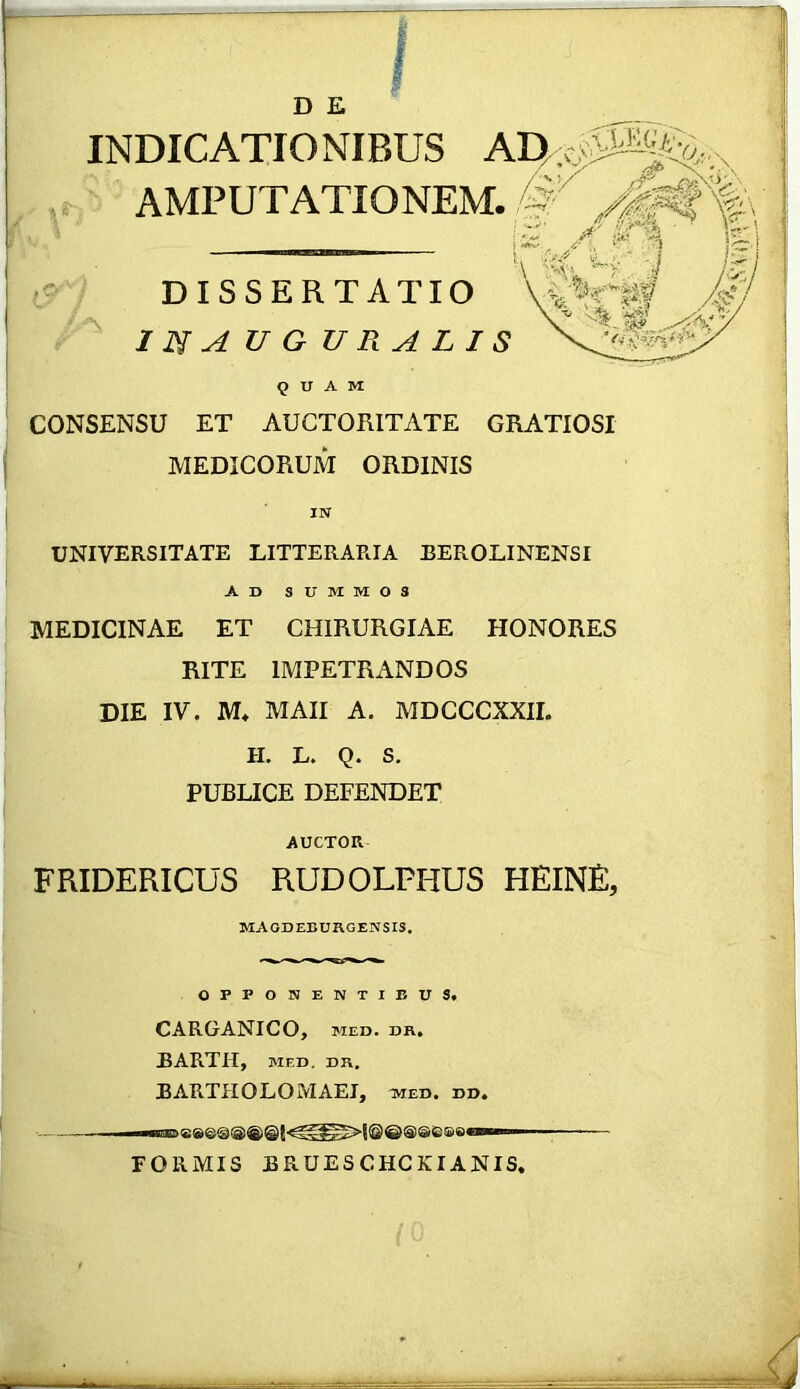 I- D E INDICATIONIBUS AMPUTATIONEM. DISSERTATIO mAUGUP^ALIS quam CONSENSU ET AUCTORITATE GRATIOSI MEDICORUM ORDINIS UNIVERSITATE LITTERARIA BEROLINENSI Ad summos MEDICINAE ET CHIRURGIAE HONORES RITE IMPETRANDOS DIE IV. M* MAII A. MDCCCXXII. H. L. Q. S. PUBLICE DEFENDET AUCTOR FRIDERICUS RUDOLPHUS HEINE, magdeburgensis, OPPONENTIBUS. CARGANICO, MED. DR. BARTH, MED. DR. BARTHOLOMAEI, med. dd. •— — ■■■ FORMIS BRUESCHCKIANIS.