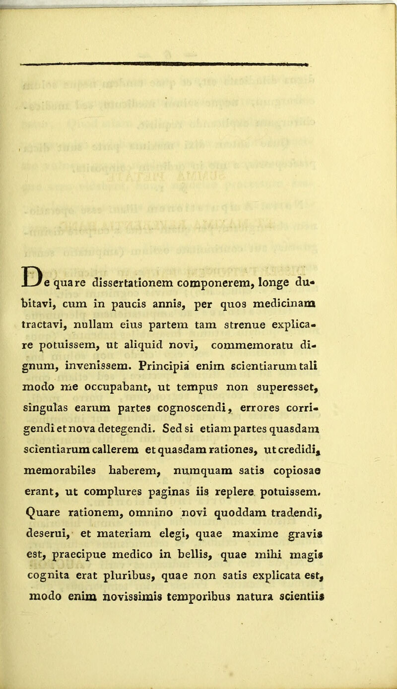 D e quare dissertationem componerem, longe du« bitavi, cum in paucis annis, per quos medicinam tractavi, nullam eius partem tam strenue explica- re potuissem, ut aliquid novi, commemoratu di- gnum, invenissem. Principia enim scientiarum tali modo me occupabant, ut tempus non superesset, singulas earum partes cognoscendi, errores corri- gendi et nova detegendi. Sed si etiam partes quasdam scientiarum callerem et quasdam rationes, ut credidi, memorabiles haberem, numquam satis copiosae erant, ut complures paginas iis replere, potuissem. Quare rationem, omnino novi quoddam tradendi, deserui, et materiam elegi, quae maxime gravis est, praecipue medico in bellis, quae mihi magis cognita erat pluribus, quae non satis explicata est, modo enim novissimis temporibus natura scientiis