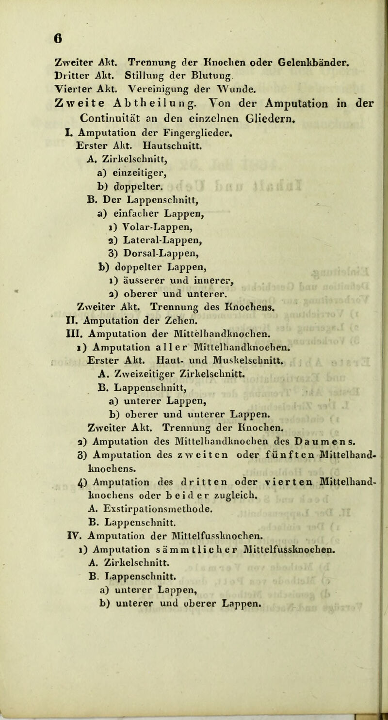 Zweiter Alit. Trennung der Knochen oder Gelenhbänder. |] Dritter Aht. Stiliuug der Blutung. jj Vierter Akt. Vereinigung der Wunde. j Zweite Abtheilung. Von der Amputation in der I: Continuilät an den einzelnen Gliedern. ! I. Amputation der Fingerglieder. i Erster Akt. Hautscbuitt. A. Zirkelschnitt, a) einzeiliger, b) doppelter. B. Der Lappenschnitt, a) einfacher Lappen, 1) Volar-Lappen, 2) Lateral-Lappen, 3) Dorsal-Lappen, b) doppelter Lappen, 1) äusserer und innerer, a) oberer und unterer. Zweiter Akt. Trennung des Knochens. II. Amputation der Zehen. III. Amputation der Mittelhandknochen. 1) Amputation aller Mittelhandknochen. Erster Akt. Haut- und Muskelschnitt. A. Zweizeitiger Zirkelschnitt. B. Lappenschuitt, a) unterer Lappen, b) oberer und unterer Lappen. Zweiter Akt. Trennung der Knochen. a) Amputation des Mittelhandknochen des Daumens. 3) Amputation des zweiten oder fünften Mittelhand« . knoehens. 4) Amputation des dritten oder vierten Milteihand- knochens oder beider zugleich. A. E\stirpatlonsmcthode. B. Lappenschnitt. : IV. Amputation der Mitlelfussknochen. 1) Amputation sämmtlicher Mitlelfussknochen. A. Zirkelschnitt. B. Lappenschnitt. a) unterer Lappen, b) unterer und oberer Lappen.