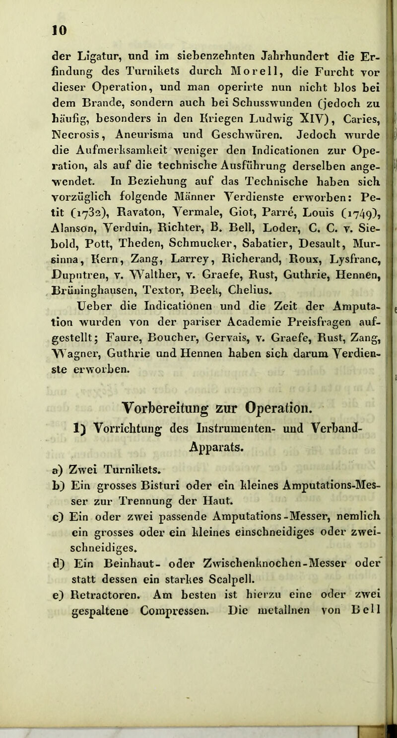 IO der Ligatur, und ira siebenzehnten Jahrhundert die Er- findung des Turnikets durch Moreil, die Furcht vor dieser Operation, und man operirte nun nicht blos hei dem Brande, sondern auch bei Schusswunden (jedoch zu häufig, besonders in den Kriegen Ludwig XlV), Caries, Necrosis, Aneurisma und Geschwüren. Jedoch wurde die Aufmerksamkeit weniger den Indicationen zur Ope- ration, als auf die technische Ausführung derselben ange- wendet. In Beziehung auf das Technische haben sich voi’züglich folgende Männer Verdienste erworben: Pe- tit (1782), Ravaton, Vermale, Giot, Pai’re, Louis (1749), Alanson, Verduin, Richter, B. Bell, Loder, C. G. v. Sie- hold, Pott, Theden, Schmucker, Sabatier, Desault, Mur- sinna, Kern, Zang, Larrey, Richerand, Roux, Lysfranc, Dupntren, v. Walther, v. Graefe, Rust, Guthrie, Hennen, Brüninghausen, Textor, Beek, Chelius. lieber die Indicationen und die Zeit der Amputa- tion wurden von der pariser Academie Preisfragen auf- gestellt; Faui’e, Boucher, Gervais, v. Graefe, Rust, Zang, Wagner’, Guthrie und Hennen haben sich darum Verdien- ste erworben. Vorbereitung zur Operation. 1) Vorrichtung des Instx’umenten- und Verband- Apparats. a) Zwei Turnikets. b) Ein grosses Bisturi oder ein kleines Amputations-Mes- ser zur Trennung der Haut. c) Ein oder zwei passende Amputations-Messer, nemlich ein grosses oder ein kleines einschneidiges oder zwei- schneidiges. d) Ein Beinhaut- oder Zwischenknochen-Messer oder statt dessen ein starkes Scalpell. e) Retractoren. Am besten ist hierzu eine oder zwei gespaltene Corapressen. Die metallnen von Bell